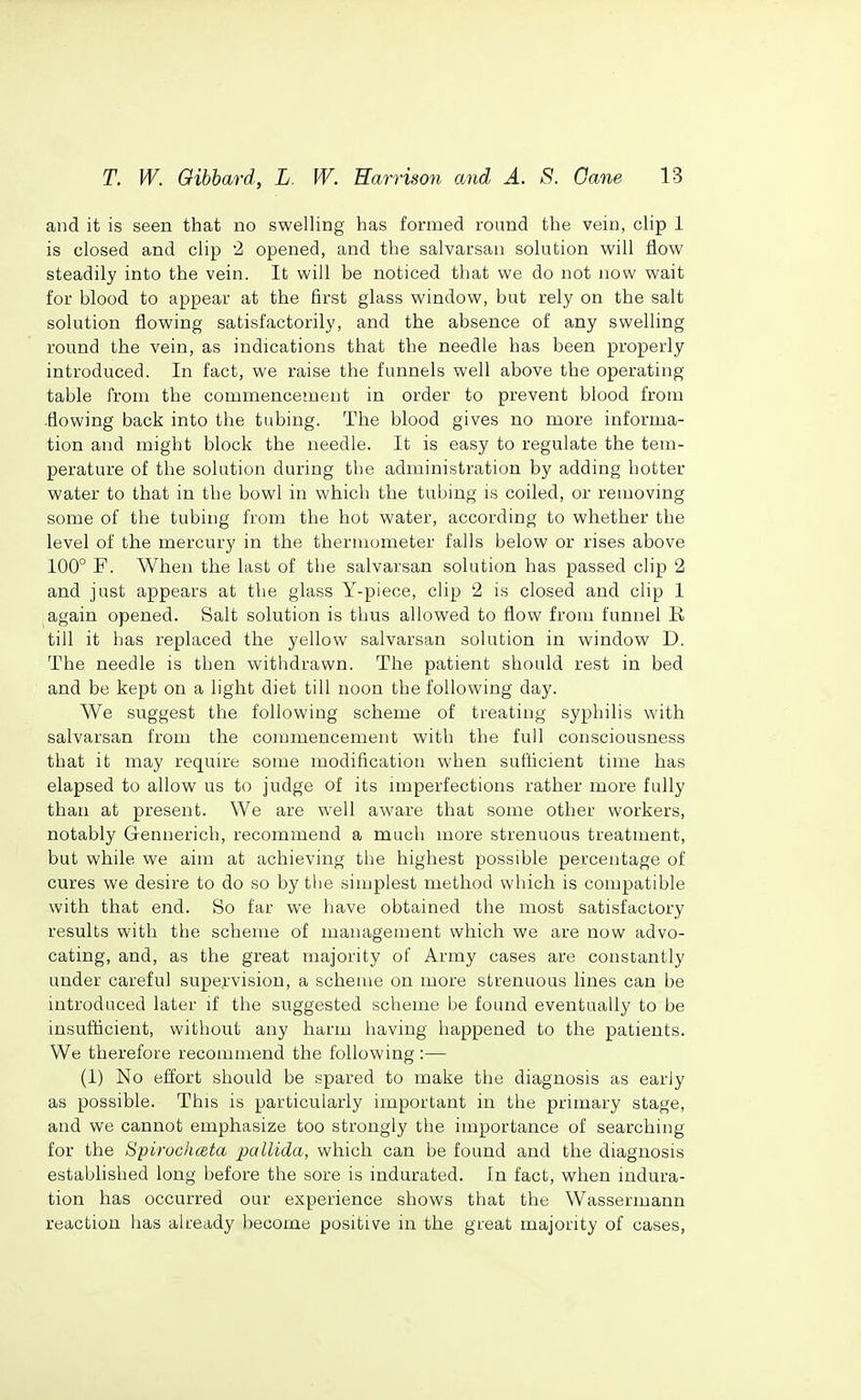 and it is seen that no swelling has formed round the vein, clip 1 is closed and clip 2 opened, and the salvarsan solution will flow steadily into the vein. It will be noticed that we do not now wait for blood to appear at the first glass window, but rely on the salt solution flowing satisfactorily, and the absence of any swelling round the vein, as indications that the needle has been properly introduced. In fact, we raise the funnels well above the operating table from the commencement in order to prevent blood from .flowing back into the tubing. The blood gives no more informa- tion and might block the needle. It is easy to regulate the tem- perature of the solution during the administration by adding hotter water to that in the bowl in which the tubing is coiled, or removing some of the tubing from the hot water, according to whether the level of the mercury in the thermometer falls below or rises above 100° F. When the last of tbe salvarsan solution has passed clip 2 and just appears at the glass Y-piece, clip 2 is closed and clip 1 again opened. Salt solution is thus allowed to flow from funnel R till it has replaced the yellow salvarsan solution in window D. The needle is then withdrawn. The patient should rest in bed and be kept on a light diet till noon the following day. We suggest the following scheme of treating syphilis with salvarsan from the commencement with the full consciousness that it may require some modification when sufficient time has elapsed to allow us to judge of its nnperfections rather more fully than at present. We are well aware that some other workers, notably Gennerich, recommend a much more strenuous treatment, but while we aim at achieving the highest possible percentage of cures we desire to do so by the simplest method which is compatible with that end. So far we have obtained the most satisfactory results with the scheme of managea:ient which we are now advo- cating, and, as the great majority of Army cases are constantly under careful supervision, a scheuie on more strenuous lines can be introduced later if the suggested scheme be found eventually to be insufficient, without any harm having happened to the patients. We therefore recommend the following :— (1) No effort should be spared to make the diagnosis as early as possible. This is particularly important in the primary stage, and we cannot emphasize too strongly the importance of searching for the Spirockceta pallida, which can be found and the diagnosis established long before the sore is indurated. In fact, when indura- tion has occurred our experience shows that the Wassermann reaction has already become positive in the great majority of cases.