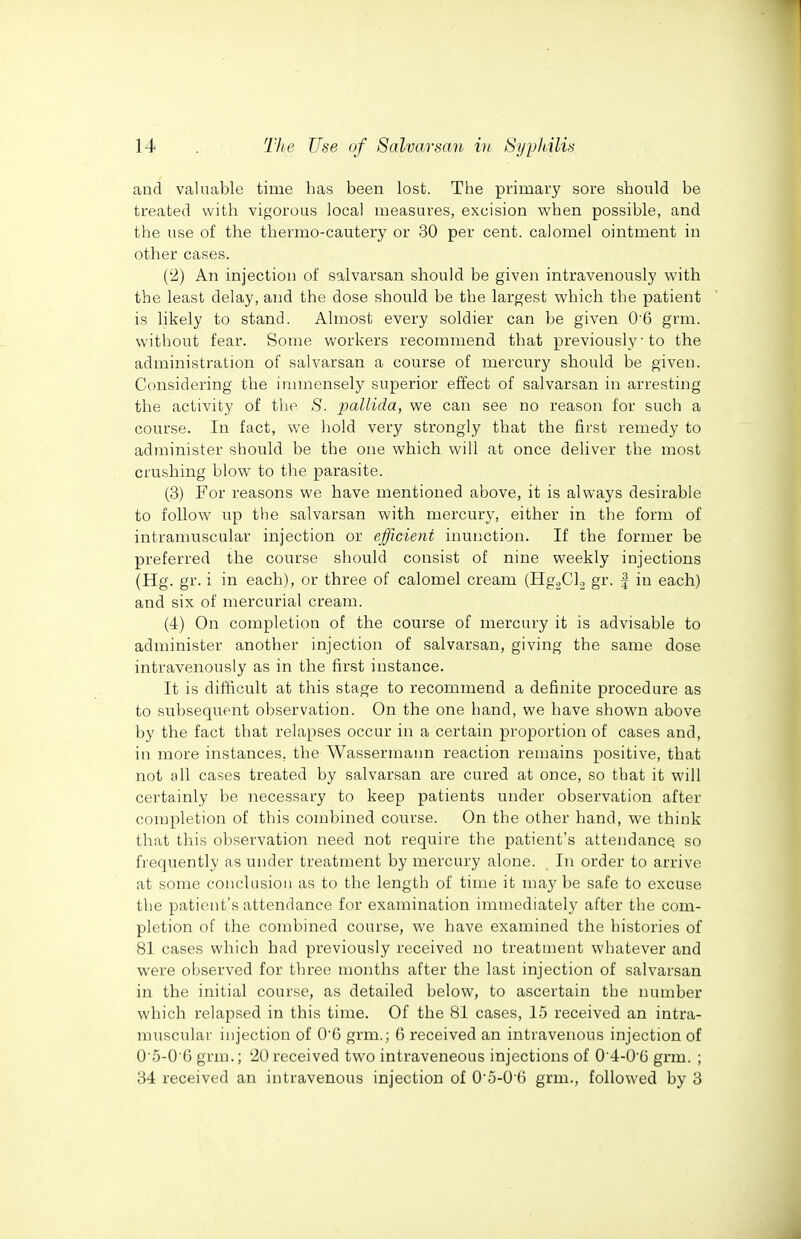 and valuable time has been lost. The primary sore should be treated with vigorous local measures, excision v^hen possible, and the use of the thermo-cautery or 30 per cent, calomel ointment in other cases. (2) An injection of salvarsan should be given intravenously with the least delay, and the dose should be the largest which the patient is likely to stand. Almost every soldier can be given 06 grm. without fear. Some workers recommend that previously ■ to the administration of salvarsan a course of mercury should be given. Considering the immensely superior effect of salvarsan in arresting the activity of the S. jmllida, we can see no reason for such a course. In fact, we hold very strongly that the first remedy to administer should be the one which will at once deliver the most crushing blow to the parasite. (3) For reasons we have mentioned above, it is always desirable to follow up the salvarsan with mercury, either in the form of intramuscular injection or efficient inunction. If the former be preferred the course should consist of nine weekly injections (Hg. gr. i in each), or three of calomel cream (Hg^CU gr. | in each) and six of mercurial cream. (4) On completion of the course of mercury it is advisable to administer another injection of salvarsan, giving the same dose intravenously as in the first instance. It is difficult at this stage to recommend a definite procedure as to subsequent observation. On the one hand, we have shown above by the fact that relapses occur in a certain proportion of cases and, in more instances, the Wassermann reaction remains positive, that not all cases treated by salvarsan are cured at once, so that it will certainly be necessary to keep patients under observation after completion of this combined course. On the other hand, we think that this observation need not require the patient's attendance so frequently as under treatment by mercury alone. In order to arrive at some conclusion as to the length of time it may be safe to excuse the patient's attendance for examination immediately after the com- pletion of the combined course, we have examined the histories of 81 cases which bad previously received no treatment whatever and were observed for three months after the last injection of salvarsan in the initial course, as detailed below, to ascertain the number which relapsed in this time. Of the 81 cases, 15 received an intra- muscular injection of 0'6 grm.; 6 received an intravenous injection of 0'5-06 grm.; 20received two intraveneous injections of 04-0'6 grm. ; 34 received an intravenous injection of O'5-O 6 grm., followed by 3