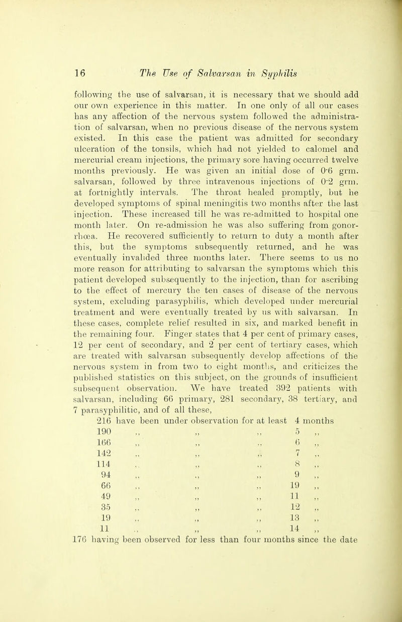 following the use of salvarsan, it is necessary that we should add our own experience in this matter. In one only of all our cases has any affection of the nervous system followed the administra- tion of salvarsan, when no previous disease of the nervous system existed. In this case the patient was admitted for secondary ulceration of the tonsils, which had not yielded to calomel and mercurial cream injections, the primary sore having occurred twelve months previously. He was given an initial dose of 0'6 grm. salvarsan, followed by three intravenous injections of 0'2 grm. at fortnightly intervals. The throat healed promptly, but he developed symptoms of spinal meningitis two months after the last injection. These increased till he was re-admitted to hospital one month later. On re-admission he was also suffering from gonor- rhoea. He recovered sufficiently to return to duty a month after this, but the symptoms subsequently returned, and he was eventually invalided three months later. There seems to us no more reason for attributing to salvarsan the symptoms which this patient developed subsequently to the injection, than for ascribing to the effect of mercury the ten cases of disease of the nervous system, excluding parasyphilis, which developed under mercurial treatment and were eventually treated by us with salvarsan. In these cases, complete relief resulted in six, and marked benefit in the remaining four. Finger states that 4 per cent of primary cases, 12 per cent of secondary, and 2 per cent of tertiary cases, which are treated with salvarsan subsequently develop affections of the nervous system in from two to eight months, and criticizes the published statistics on this subject, on the grounds of insufficient subsequent observation. We have treated 392 patients with salvarsan, including 6G primary, 281 secondary, 38 tertiary, and 7 parasyphilitic, and of all these, 216 have been under observation for at least 4 months 190 166 142 114 94 66 49 35 19 5 6 7 <s 9 19 11 12 13 11 .. „ ,. 14 ,, 176 having been observed for less than four months since the date