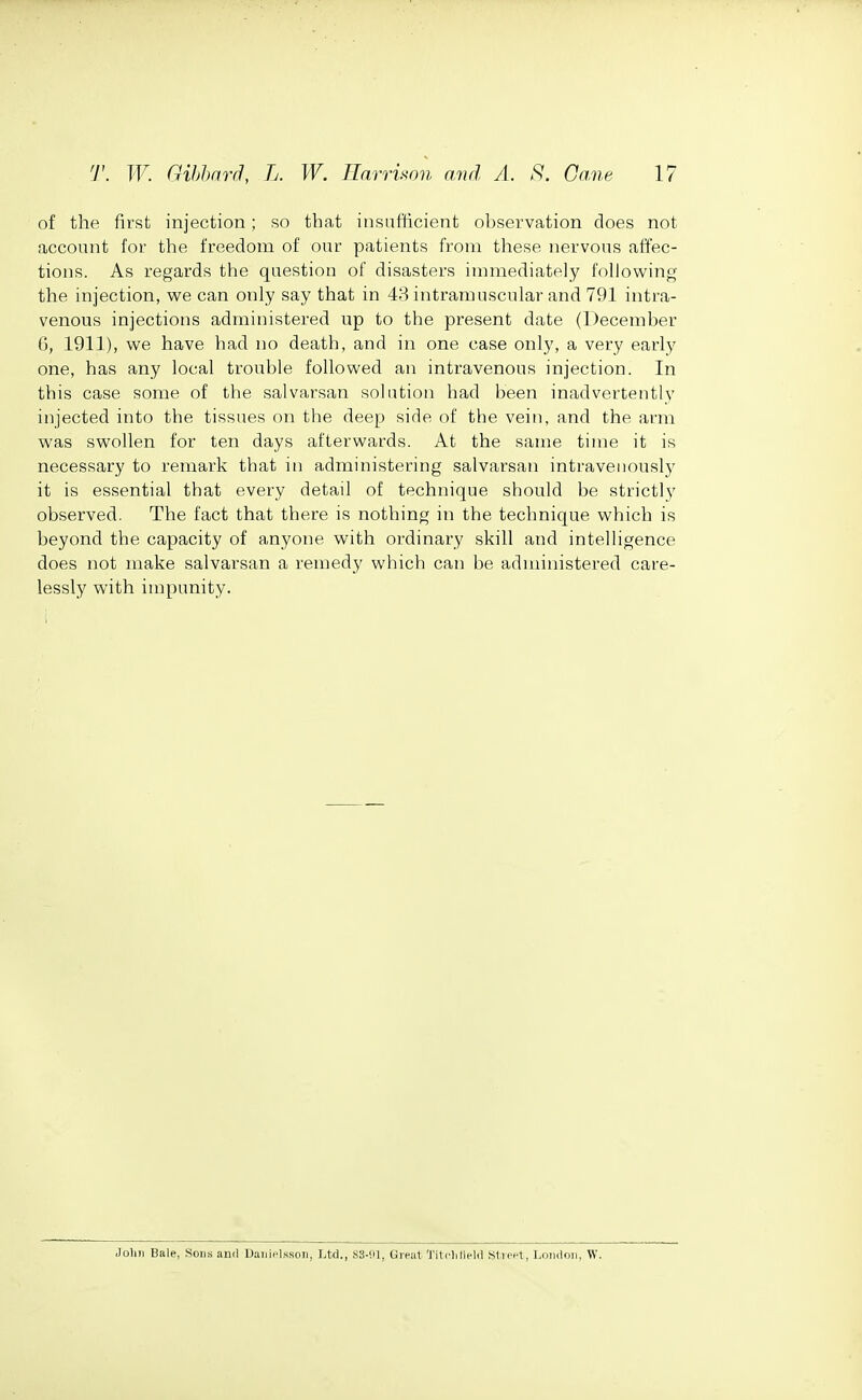 of the first injection; so that insufficient observation does not account for the freedom of our patients from these nervous affec- tions. As regards the question of disasters immediately fohowing the injection, we can only say that in 43 intramuscular and 791 intra- venous injections administered up to the present date (December 6, 1911), we have had no death, and in one case only, a very early one, has any local trouble followed an intravenous injection. In this case some of the salvarsan solution had been inadvertently injected into the tissues on the deep side of the vein, and the arm was swollen for ten days afterwards. At the same time it is necessary to remark that in administering salvarsan intravenously it is essential that every detail of technique should be strictly observed. The fact that there is nothing in the technique which is beyond the capacity of anyone with ordinary skill and intelligence does not make salvarsan a remedy which can be administered care- lessly with impunity. John Bale, Soii-s anil D.niit'lssoii, Ltd., ,S3-!il, Ureal TillOifield Slieel, Lnndnii, W.