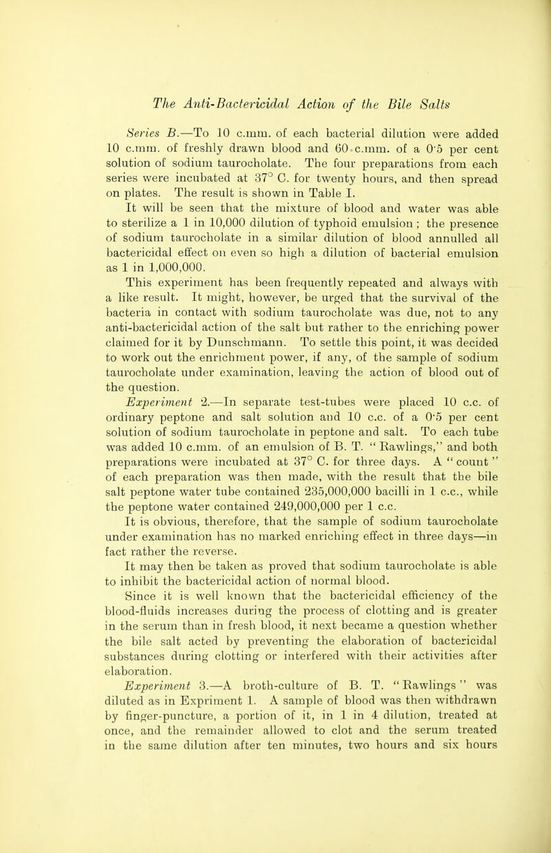 Series B.—To 10 c.mm. of each bacterial dilution were added 10 cram, of freshly drawn blood and 60-c.mm. of a 0 5 per cent solution of sodium taurocholate. The four preparations from each series were incubated at 37° C. for twenty hours, and then spread on plates. The result is shown in Table I. It will be seen that the mixture of blood and water was able to sterilize a 1 in 10,000 dilution of typhoid emulsion ; the presence of sodium taurocholate in a similar dilution of blood annulled all bactericidal effect on even so high a dilution of bacterial emulsion as 1 in 1,000,000. This experiment has been frequently repeated and always with a like result. It might, however, be urged that the survival of the bacteria in contact with sodium taurocholate was due, not to any anti-bactericidal action of the salt but rather to the enriching power claimed for it by Dunschmann. To settle this point, it was decided to work out the enrichment power, if any, of the sample of sodium taurocholate under examination, leaving the action of blood out of the question. Experiment 2.—In separate test-tubes were placed 10 c.c. of ordinary peptone and salt solution and 10 c.c. of a 05 per cent solution of sodium taurocholate in peptone and salt. To each tube was added 10 c.mm. of an emulsion of B. T.  Rawlings, and both preparations were incubated at 37° C. for three days. A  count  of each preparation was then made, with the result that the bile salt peptone water tube contained 235,000,000 bacilli in 1 c.c, while the peptone water contained 249,000,000 per 1 c.c. It is obvious, therefore, that the sample of sodium taurocholate under examination has no marked enriching effect in three days—in fact rather the reverse. It may then be taken as proved that sodium taurocholate is able to inhibit the bactericidal action of normal blood. Since it is well known that the bactericidal efficiency of the blood-fluids increases during the process of clotting and is greater in the serum than in fresh blood, it next became a question whether the bile salt acted by preventing the elaboration of bactericidal substances during clotting or interfered with their activities after elaboration. Experiment 3.—A broth-culture of B. T.  Eawlings  was diluted as in Expriment 1. A sample of blood was then withdrawn by finger-puncture, a portion of it, in 1 in 4 dihition, treated at once, and the remainder allowed to clot and the serum treated in the same dilution after ten minutes, two hours and six hours