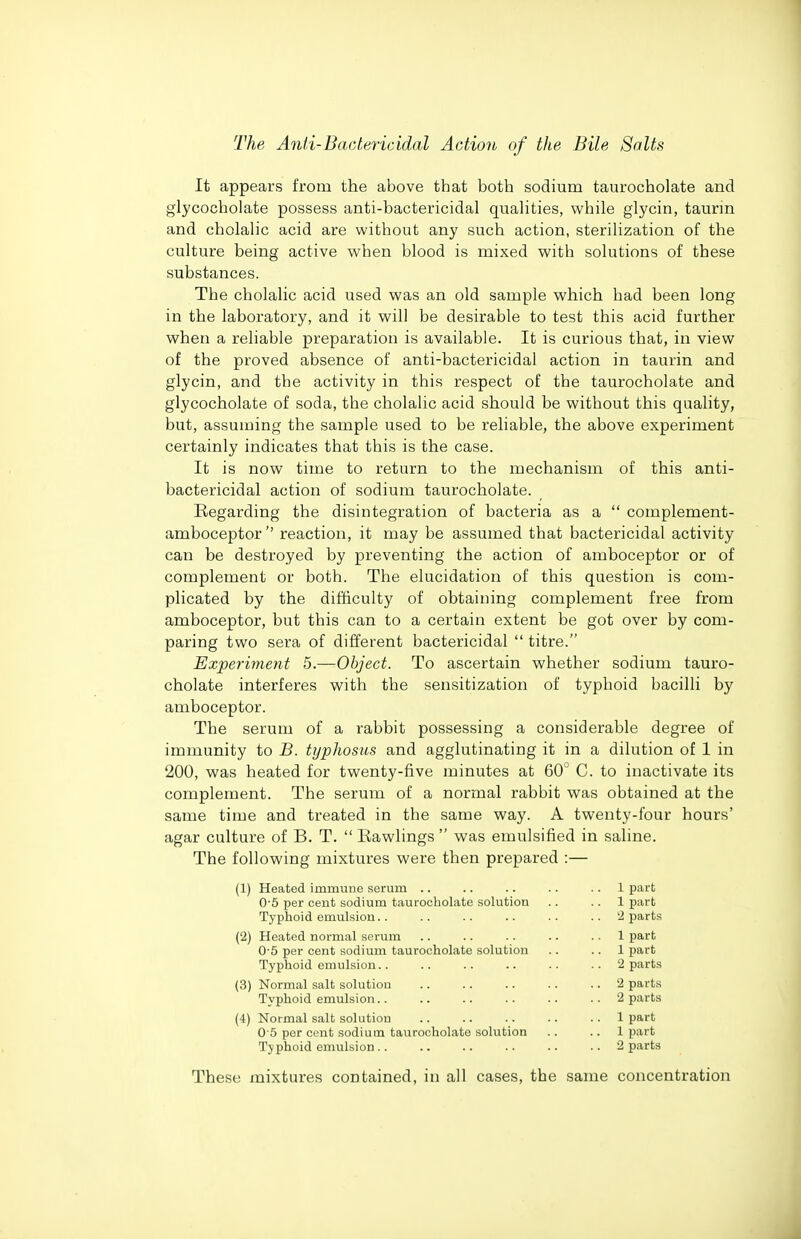 It appears from the above that both sodium taurocholate and glycocholate possess anti-bactericidal quahties, while glycin, taurm and cholalic acid are without any such action, sterilization of the culture being active when blood is mixed with solutions of these substances. The cholalic acid used was an old sample which had been long in the laboratory, and it will be desirable to test this acid further when a reliable preparation is available. It is curious that, in view of the proved absence of anti-bactericidal action in taurin and glycin, and the activity in this respect of the taurocholate and glycocholate of soda, the cholalic acid should be without this quality, but, assuming the sample used to be reliable, the above experiment certainly indicates that this is the case. It is now time to return to the mechanism of this anti- bactericidal action of sodium taurocholate. Regarding the disintegration of bacteria as a  complement- amboceptor'' reaction, it may be assumed that bactericidal activity can be destroyed by preventing the action of amboceptor or of complement or both. The elucidation of this question is com- plicated by the difficulty of obtaining complement free from amboceptor, but this can to a certain extent be got over by com- paring two sera of different bactericidal  titre. Experiment 5.—Object. To ascertain whether sodium tauro- cholate interferes with the sensitization of typhoid bacilli by amboceptor. The serum of a rabbit possessing a considerable degree of immunity to B. typhosus and agglutinating it in a dilution of 1 in 200, was heated for twenty-five minutes at 60° C. to inactivate its complement. The serum of a normal rabbit was obtained at the same time and treated in the same way. A twenty-four hours' agar culture of B. T.  Eawlings  was emulsified in saline. The following mixtures were then prepared :— (1) Heated immune serum .. .. .. .. .. 1 part 0-5 per cent sodium taurocholate solution .. .. 1 part Typhoid emulsion.. .. .. .. .. .. '2 parts (2) Heated normal serum .. .. .. .. .. 1 part 0-5 per cent sodium taurocholate solution .. .. 1 part Typhoid emulsion.. .. .. .. .. .. 2 parts (3) Normal salt solution 2 parts Typhoid emulsion.. .. .. .. .. .. 2 parts (4) Normal salt solution .. .. .. .. .. 1 part 0 5 per cent sodium taurocholate solution .. .. 1 part Typhoid emulsion .. .. .. . • • • .. 2 parts These mixtures contained, in all cases, the same concentration