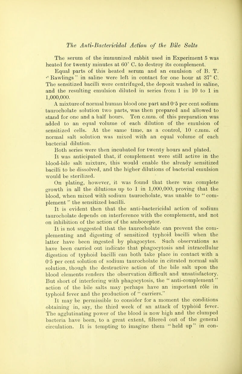 The serum of the immunized rabbit used in Experiment 5 was heated for twenty minutes at 60 C. to destroy its complement. Equal parts of this heated serum and an emulsion of B. T. '' Kawlings  in saline were left in contact for one hour at 37° C. The sensitized bacilli were centrifuged, the deposit washed in saline, and the resulting emulsion diluted in series from 1 in 10 to 1 in 1,000,000. A mixture of normal human blood one part and 05 per cent sodium taurocholate solution two parts, was then prepared and allowed to stand for one and a half hours. Ten c.mm. of this preparation was added to an equal volume of each dilution of the emulsion of sensitized cells. At the same time, as a control, 10 c.mm. of normal salt solution was mixed with an equal volume of each bacterial dilution. Both series were then incubated for twenty hours and plated. It was anticipated that, if complement were still active in the blood-bile salt mixture, this would enable the already sensitized bacilli to be dissolved, and the higher dilutions of bacterial emulsion would be sterilized. On plating, however, it was found that there was complete growth in all the dilutions up to 1 in 1,000,000, proving that the blood, when mixed with sodium taurocholate, was unable to com- plement  the sensitized bacilli. It is evident then that the anti-bactericidal action of sodium taurocholate depends on interference with the complement, and not on inhibition of the action of the amboceptor. It is not suggested that the taurocholate can prevent the com- plementmg and digesting of sensitized typhoid bacilli when the latter have been ingested by phagocytes. Such observations as have been carried out indicate that phagocytosis and intracellular digestion of typhoid bacilli can both take place in contact with a 0'5 per cent solution of sodium taurocholate in citrated normal salt solution, though the destructive action of the bile salt upon the blood elements renders the observation difficult and unsatisfactory. But short of interfering with phagocytosis, the  anti-complement  action of the bile salts may perhaps have an important role in typhoid fever and the production of  carriers. It may be permissible to consider for a moment the conditions obtaining in, say, the third week of an attack of typhoid fever. The agglutinating power of the blood is now high and the clumped bacteria have been, to a great extent, filtered out of the general circulation. It is tempting to imagine them held up in con-