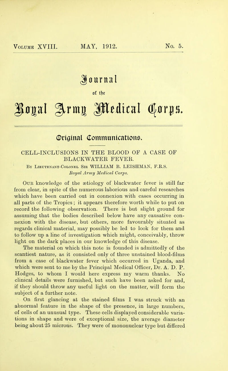 ournal of the ©riGinal Communications. CELL-INCLUSIONS IN THE BLOOD OF A CASE OP BLACKWATEE FEVER. ' By Lieutenant-Colonel Sir WILLIAM B. LEISHMAN, F.R.S. Royal Aryny Medical Corps. Our knowledge of the aetiology of blackwater fever is still far from clear, in spite of the numerous laborious and careful researches which have been carried out in connexion with cases occurring in all parts of the Tropics; it appears therefore worth while to put on record the following observation. There is but slight ground for assuming that the bodies described below have any causative con- nexion with the disease, but others, more favourably situated as regards clinical material, may possibly be led to look for them and to follow up a line of investigation which might, conceivably, throw light on the dark places in our knowledge of this disease. The material on which this note is founded is admittedly of the scantiest nature, as it consisted only of three unstained blood-films from a case of blackwater fever which occurred in Uganda, and which were sent to me by the Principal Medical Officer, Dr. A. D. P. Hodges, to whom I would here express my warm thanks. No clinical details were furnished, but such have been asked for and, if they should throw any useful light on the matter, will form the subject of a further note. On first glancing at the stained films I was struck with an abnormal feature in the shape of the presence, in large numbers, of cells of an unusual type. These cells displayed considerable varia- tions in shape and were of exceptional size, the average diameter being about 25 microns. They were of mononuclear type but differed