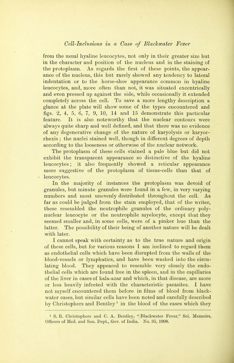from the usual hyaline leucocytes, not only in their greater size but in the character and position of the nucleus and in the staining of the protoplasm. As regards the first of these points, the appear- ance of the nucleus, this but rarely showed any tendency to lateral indentation or to the horse-shoe appearance common in hyaline leucocytes, and, more often than not, it was situated excentrically and even pressed up against the side, while occasionally it extended completely across the cell. To save a more lengthy description a glance at the plate will show some of the types encountered and figs. 2, 4, 5, 6, 7, 9, 10, 14 and 15 demonstrate this particular feature. It is also noteworthy that the nuclear contours were always quite sharp and well defined, and that there was no evidence of any degenerative change of the nature of karyolysis or karyor- rhexis ; the nuclei stained well, though in different degrees of depth according to the looseness or otherwise of the nuclear network. The protoplasm of these cells stained a pale blue but did not exhibit the transparent appearance so distinctive of the hyaline leucocytes; it also frequently showed a reticular appearance more suggestive of the protoplasm of tissue-cells than that of leucocytes. In the majority of instances the protoplasm was devoid of granules, but minute granules were found in a few, in very varying numbers and most unevenly distributed throughout the cell. As far as could be judged from the stain employed, that of the writer, these resembled the neutrophile granules of the ordinary poly- nuclear leucocyte or the neutrophile myelocyte, except that they seemed smaller and, in some cells, were of a pinker hue than the latter. The possibility of their being of another nature will be dealt with later. I cannot speak with certainty as to the true Jiature and origin of these cells, but for various reasons I am inclined to regard them as endothelial cells which have been disrupted from the walls of the blood-vessels or lymphatics, and have been washed into the circu- lating blood. They appeared to resemble very closely the endo- thelial cells which are found free in the spleen, and in the capillaries of the liver in cases of kala-azar and which, in that disease, are more or less heavily infected with the characteristic parasites. I have not myself encountered them before in films of blood from black- water cases, but similar cells have been noted and carefully described by Christophers and Bentley' in the blood of the cases which they 1 S. R. Christophers and C. A. Bentley,  Blackwater Fever, fcsci. Memoirs, Officers of Med. and San. Dept., Gov. of India. No. 35, 1908.