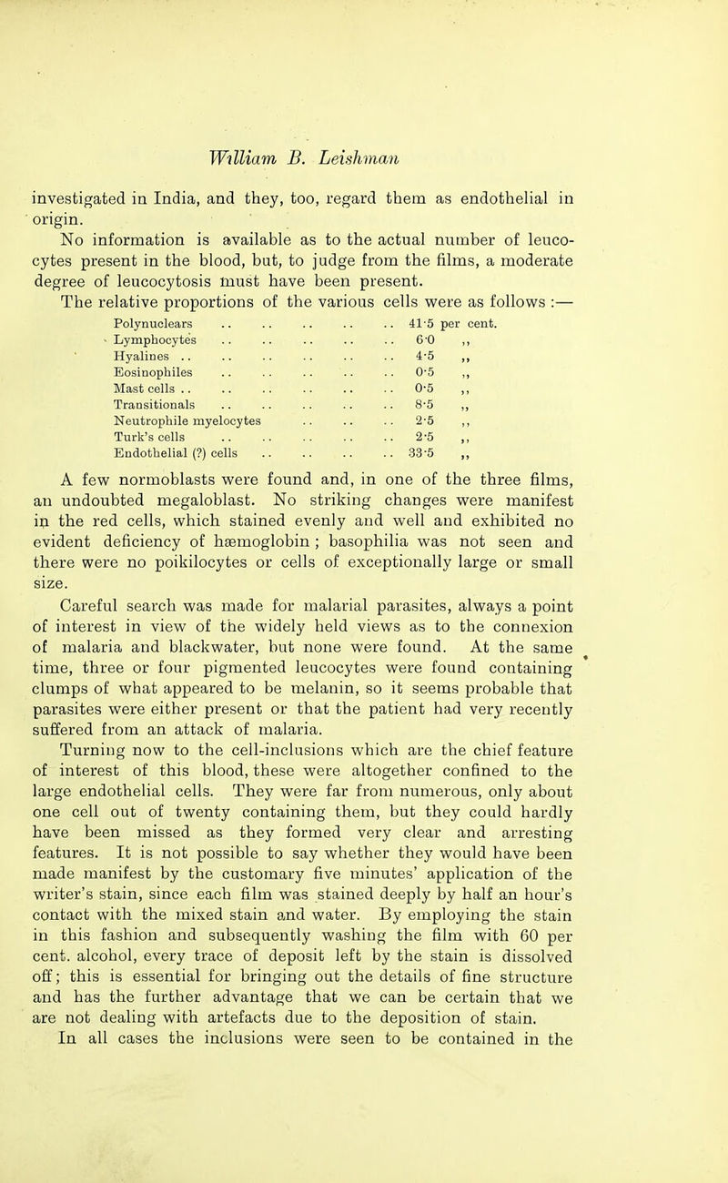 investigated in India, and they, too, regard them as endothelial in origin. No information is available as to the actual number of leuco- cytes present in the blood, but, to judge from the films, a moderate degree of leucocytosis must have been present. The relative proportions of the var Polynuclears ■ Lymphocytes Hyalines .. Eosinophiles Mast cells .. Transitionals Neutrophils myelocytes Turk's cells Endothelial (?) cells ous cells were as follows 41'5 per cent. 6-0 4-5 0-5 0-5 8-5 2-5 2-5 33-5 A few normoblasts were found and, in one of the three films, an undoubted megaloblast. No striking changes were manifest m the red cells, which stained evenly and well and exhibited no evident deficiency of haemoglobin ; basophilia was not seen and there were no poikilocytes or cells of exceptionally large or small size. Careful search was made for malarial parasites, always a point of interest in view of the widely held views as to the connexion of malaria and blackwater, but none were found. At the same time, three or four pigmented leucocytes were found containing clumps of what appeared to be melanin, so it seems probable that parasites were either present or that the patient had very recently suffered from an attack of malaria. Turning now to the cell-inclusions which are the chief feature of interest of this blood, these were altogether confined to the large endothelial cells. They were far from numerous, only about one cell out of twenty containing them, but they could hardly have been missed as they formed very clear and arresting features. It is not possible to say whether they would have been made manifest by the customary five minutes' application of the writer's stain, since each film was stained deeply by half an hour's contact with the mixed stain and water. By employing the stain in this fashion and subsequently washing the film with 60 per cent, alcohol, every trace of deposit left by the stain is dissolved off; this is essential for bringing out the details of fine structure and has the further advantage that we can be certain that we are not dealing with artefacts due to the deposition of stain. In all cases the inclusions were seen to be contained in the