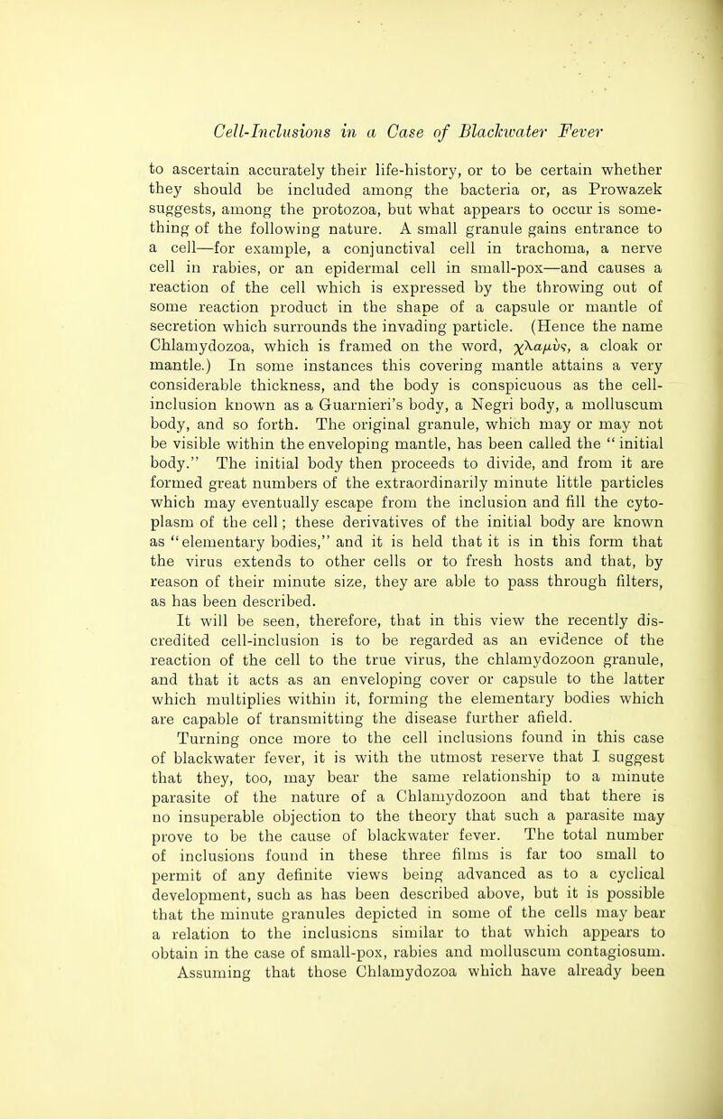 to ascertain accurately their life-history, or to be certain whether they should be included among the bacteria or, as Prowazek suggests, among the protozoa, but what appears to occur is some- thing of the following nature. A small granule gains entrance to a cell—for example, a conjunctival cell in trachoma, a nerve cell in rabies, or an epidermal cell in small-pox—and causes a reaction of the cell which is expressed by the throwing out of some reaction product in the shape of a capsule or mantle of secretion which surrounds the invading particle. (Hence the name Chlamydozoa, which is framed on the word, ^Xa/i.u?, a cloak or mantle.) In some instances this covering mantle attains a very considerable thickness, and the body is conspicuous as the cell- inclusion known as a Guarnieri's body, a Negri body, a molluscum body, and so forth. The original granule, which may or may not be visible within the enveloping mantle, has been called the  initial body. The initial body then proceeds to divide, and from it are formed great numbers of the extraordinarily minute little particles which may eventually escape from the inclusion and fill the cyto- plasm of the cell; these derivatives of the initial body are known as elementary bodies, and it is held that it is in this form that the virus extends to other cells or to fresh hosts and that, by reason of their minute size, they are able to pass through filters, as has been described. It will be seen, therefore, that in this view the recently dis- credited cell-inclusion is to be regarded as an evidence of the reaction of the cell to the true virus, the chlamydozoon granule, and that it acts as an enveloping cover or capsule to the latter which multiplies within it, forming the elementary bodies which are capable of transmitting the disease further afield. Turning once more to the cell inclusions found in this case of blackwater fever, it is with the utmost reserve that I suggest that they, too, may bear the same relationship to a minute parasite of the nature of a Chlamydozoon and that there is no insuperable objection to the theory that such a parasite may prove to be the cause of blackwater fever. The total number of inclusions found in these three films is far too small to permit of any definite views being advanced as to a cyclical development, such as has been described above, but it is possible that the minute granules depicted in some of the cells may bear a relation to the inclusions similar to that which appears to obtain in the case of small-pox, rabies and molluscum contagiosum. Assuming that those Chlamydozoa which have already been