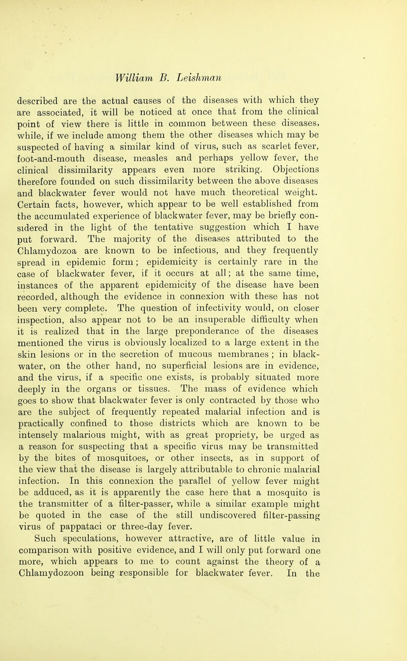 described are the actual causes of the diseases with which they are associated, it will be noticed at once that from the clinical point of view there is little in common between these diseases, while, if we include among them the other diseases which may be suspected of having a similar kind of virus, such as scarlet fever, foot-and-mouth disease, measles and perhaps yellow fever, the clinical dissimilarity appears even more striking. Objections therefore founded on such dissimilarity between the above diseases and blackwater fever would not have much theoretical weight. Certain facts, however, which appear to be well established from the accumulated experience of blackwater fever, may be briefly con- sidered in the light of the tentative suggestion which I have put forward. The majority of the diseases attributed to the Chlamydozoa are known to be infectious, and they frequently spread in epidemic form; epidemicity is certainly rare in the case of blackwater fever, if it occurs at all; at the same time, instances of the apparent epidemicity of the disease have been recorded, although the evidence in connexion with these has not been very complete. The question of infectivity would, on closer inspection, also appear not to be an insuperable diiiiculty when it is realized that in the large preponderance of the diseases mentioned the virus is obviously localized to a large extent in the skin lesions or in the secretion of mucous membranes ; in black- water, on the other hand, no superficial lesions are in evidence, and the virus, if a specific one exists, is probably situated more deeply in the organs or tissues. The mass of evidence which goes to show that blackwater fever is only contracted by those who are the subject of frequently repeated malarial infection and is practically confined to those districts which are known to be intensely malarious might, with as great propriety, be urged as a reason for suspecting that a specific virus may be transmitted by the bites of mosquitoes, or other insects, as in support of the view that the disease is largely attributable to chronic malarial infection. In this connexion the parallel of yellow fever might be adduced, as it is apparently the case here that a mosquito is the transmitter of a filter-passer, while a similar example might be quoted in the case of the still undiscovered filter-passing virus of pappataci or three-day fever. Such speculations, however attractive, are of little value in comparison with positive evidence, and I will only put forward one more, which appears to me to count against the theory of a Chlamydozoon being responsible for blackwater fever. In the