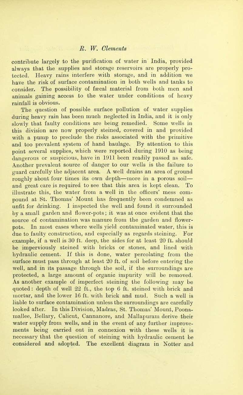 contribute largely to the purification of water in India, provided always that the supplies and storage reservoirs are properly pro- tected. Heavy rains interfere with storage, and in addition we have the risk of surface contamination in both wells and tanks to consider. The possibility of faecal material from both men and animals gaining access to the water under conditions of heavy rainfall is obvious. The question of possible surface pollution of water supplies during heavy rain has been much neglected in India, and it is only slowly that faulty conditions are being remedied. Some wells in this division are now properly steined, covered in and provided with a pump to preclude the risks associated with the primitive and too prevalent system of hand haulage. By attention to this point several supplies, which were reported during 1910 as being dangerous or suspicious, have in 1911 been readily passed as safe. Another prevalent source of danger to our wells is the failure to guard carefully the adjacent area. A well drains an area of ground roughly about four times its own depth—more in a porous soil— and great care is required to see that this area is kept clean. To illustrate this, the water from a well in the of&cers' mess com- pound at St. Thomas' Mount has frequently been condemned as unfit for drinking. I inspected the well and found it surrounded by a small garden and flower-pots; it was at once evident that the source of contamination was manure from the garden and flower- pots. In most cases where wells yield contaminated water, this is due to faulty construction, and especially as regards steining. For example, if a well is 30 ft. deep, the sides for at least 20 ft. should be imperviously steined with bricks or stones, and lined with hydraulic cement. If this is done, water percolating from the surface must pass through at least 20 ft. of soil before entering the well, and in its passage through the soil, if the surroundings are protected, a large amount of organic impurity will be removed. As another example of imperfect steining the following may be quoted : depth of well 22 ft., the top 6 ft. steined v/ith brick and mortar, and the lower 16 ft. with brick and mud. Such a well is liable to surface contamination unless the surroundings are carefully looked after. In this Division, Madras, St. Thomas' Mount, Poona- mallee, Bellary, Calicut, Cannanore, and Mallapuram derive their water supply from wells, and in the event of any further improve- ments being carried out in connexion with these wells it is necessary that the question of steining with hydraulic cement be considered and adopt( d. The excellent diagram in Notter and