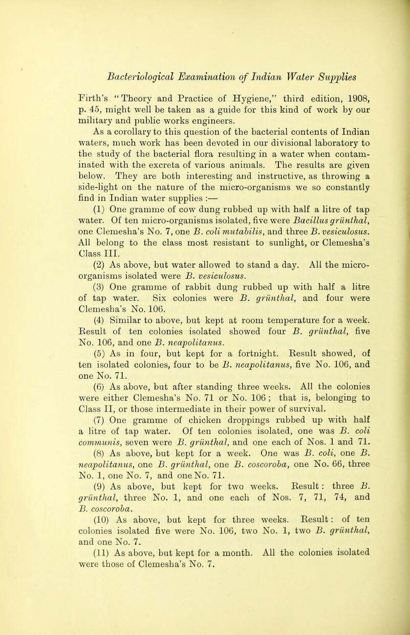 Firth's Theory and Practice of Hygiene, third edition, 1908, p. 45, might well be taken as a guide for this kind of work by our military and public works engineers. As a corollary to this question of the bacterial contents of Indian waters, much work has been devoted in our divisional laboratory to the study of the bacterial flora resulting in a water when contam- inated with the excreta of various animals. The results are given below. They are both interesting and instructive, as throwing a side-light on the nature of the micro-organisms we so constantly find in Indian water supplies :— (1) One gramme of cow dung rubbed up with half a litre of tap water. Of ten micro-organisms isolated, five were Bacillus griinthal, one Clemesha's No. 7, one B. colimutahilis, and three B.vesiculosus. All belong to the class most resistant to sunlight, or Clemesha's Class III. (2) As above, but water allowed to stand a day. All the micro- organisms isolated were B. vesiculosus. (3) One gramme of rabbit dung rubbed up with half a litre of tap water. Six colonies were B. griinthal, and four were Clemesha's No. 106. (4) Similar to above, but kept at room temperature for a week. Result of ten colonies isolated showed four B. griinthal, five No. 106, and one B. neapolitanus. (5) As in four, but kept for a fortnight. Eesult showed, of ten isolated colonies, four to be B. neapolitanus, five No. 106, and one No. 71. (6) As above, but after standing three weeks. All the colonies were either Clemesha's No. 71 or No. 106 ; that is, belonging to Class II, or those intermediate in their power of survival. (7) One gramme of chicken droppings rubbed up with half a litre of tap water. Of ten colonies isolated, one was B. coll communis, seven were B. griinthal, and one each of Nos. 1 and 71. (8) As above, but kept for a week. One was jB. coU, one B. neapolitanus, one B. griinthal, one B. coscoroba, one No. 66, three No. 1, one No. 7, and one No. 71. (9) As above, but kept for two weeks. Result: three B. griinthal, three No. 1, and one each of Nos. 7, 71, 74, and B. coscoroba. (10) As above, but kept for three weeks. Eesult: of ten colonies isolated five were No. 106, two No. 1, two B. griinthal, and one No. 7. (11) As above, but kept for a mouth. All the colonies isolated