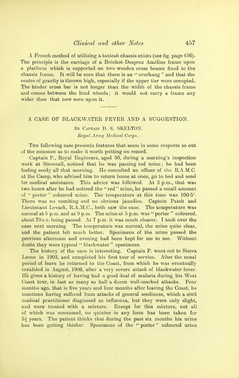 A French method of utilizing a taxicab chassis exists (see fig. page 456). The principle is the carriage of a Brechot-Desprez Ameline frame upon a platform which is supported on two wooden cross beams fixed to the chassis frame. It will be seen that there is an  overhang  and that the centre of gravity is thrown high, especially if the upper tier were occupied. The hinder cross bar is not longer than the width of the chassis frame and comes between the hind wheels; it would not carry a frame any wider than that now seen upon it. A CASE OF BLACKWATEE FEVEE AND A SUGGESTION. By Captain D. S. SKELTON. Royal Army Medical Corps. The following case presents features that seem in some respects so out of the common as to make it worth putting on record. Captain P., Eoyal Engineers, aged 30, during a morning's inspection work at Strensall, noticed that he was passing red urine; he had been feeling seedy all that morning. He consulted an officer of the E.A.M.C. at the Camp, who advised him to return home at once, go to bed and send for medical assistance. This advice was followed. At 2 p.m., that was two hours after he had noticed the  red  urine, he passed a small amount of porter coloured urine. The temperature at this time was 100'5°. There was no vomiting and no obvious jaundice. Captain Patch and Lieutenant Levack, E.A.M.C, both saw the case. The temperature was normal at 5 p.m. and at 9 p.m. The urine at 5 p.m. was  porter  coloured, about 70c.c. being passed. At 7 p.m. it was much clearer. I took over the case next morning. The temperature was normal, the urine quite clear, and the patient felt much better. Specimens of the urme passed the previous afternoon and evening had been kept for me to see. Without doubt they were typical  blackwater  specimens. The history of the case is interesting. Captain P. went out to Sierra Leone in 1903, and completed his first tour of service. After the usual period of leave he returned to the Coast, from which he was eventually invalided in August, 1906, after a very severe attack of blackwater fever. He gives a history of having had a good deal of malaria during his West Coast tour, in fact as many as half a dozen well-marked attacks. Four months ago, that is five years and four months after leaving the Coast, he mentions having suffered from attacks of general seediness, which a civil medical practitioner diagnosed as influenza, but they were only slight, and were treated with a mixture. Except for this mixture, not all of which was consumed, no quinine in any form has been taken for b\ years. The patient thinks that during the past six months his urine has been getting thicker. Specimens of the porter coloured urine