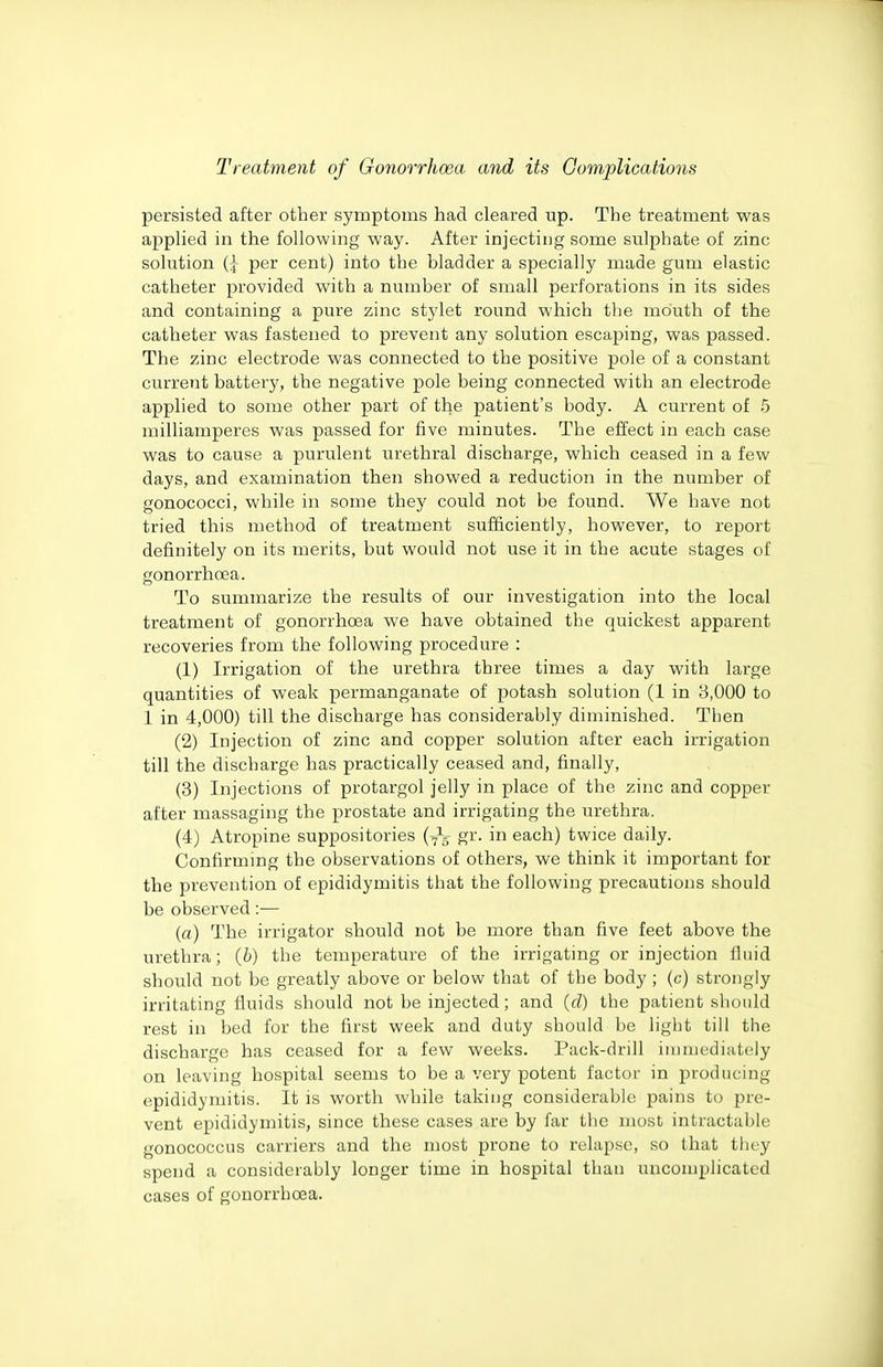 persisted after other symptoms had cleared up. The treatment was applied in the following way. After injecting some sulphate of zinc solution per cent) into the bladder a specially made gum elastic catheter provided with a number of small perforations in its sides and containing a pure zinc stylet round which the mouth of the catheter was fastened to prevent any solution escaping, was passed. The zinc electrode was connected to the positive pole of a constant current battery, the negative pole being connected with an electrode applied to some other part of the patient's body. A current of .5 milliamperes was passed for five minutes. The effect in each case was to cause a purulent urethral discharge, which ceased in a few days, and examination then showed a reduction in the number of gonococci, while in some they could not be found. We have not tried this method of treatment sufficiently, however, to report definitely on its merits, but would not use it in the acute stages of gonorrhoea. To summarize the results of our investigation into the local treatment of gonorrhoea we have obtained the quickest apparent recoveries from the following procedure : (1) Irrigation of the urethra three times a day with large quantities of weak permanganate of potash solution (1 in 3,000 to 1 in 4,000) till the discharge has considerably diminished. Then (2) Injection of zinc and copper solution after each irrigation till the discharge has practically ceased and, finally, (3) Injections of protargol jelly in place of the zinc and copper after massaging the prostate and irrigating the urethra. (4) Atropine suppositories gr. in each) twice daily. Confirming the observations of others, we think it important for the prevention of epididymitis that the following precautions should be observed:— (a) The irrigator should not be more than five feet above the urethra; (6) the temperature of the irrigating or injection lluid should not be greatly above or below that of the body ; (c) strongly irritating fluids should not be injected; and (d) the patient should rest in bed for the first week and duty should be light till the discharge has ceased for a few weeks. Pack-drill immediately on leaving hospital seems to be a very potent factor in producing epididymitis. It is worth while taking considerable pains to pre- vent epididymitis, since these cases are by far the most intractable gonococcus carriers and the most prone to relapse, so that they spend a considerably longer time in hospital than uncomplicated cases of gonorrhoea.