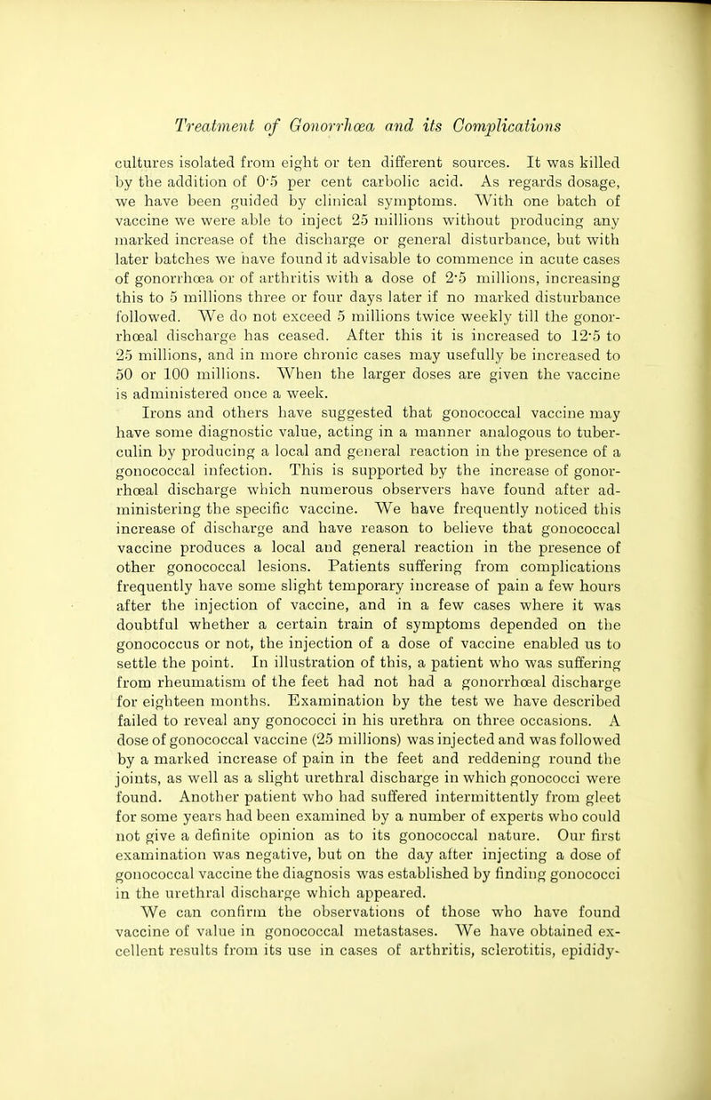 cultures isolated from eight or ten different sources. It was killed by the addition of 05 per cent carbolic acid. As regards dosage, we have been guided by clinical symptoms. With one batch of vaccine we were able to inject 25 millions without producing any marked increase of the discharge or general disturbance, but with later batches we have found it advisable to commence in acute cases of gonorrhoea or of arthritis with a dose of 2*5 millions, increasing this to 5 millions three or four days later if no marked disturbance followed. We do not exceed 5 millions twice weekly till the gonor- rhceal discharge has ceased. After this it is increased to 125 to 2-5 millions, and in more chronic cases may usefully be increased to 50 or 100 millions. When the larger doses are given the vaccine is administered once a week. Irons and others have suggested that gonococcal vaccine may have some diagnostic value, acting in a manner analogous to tuber- culin by producing a local and general reaction in the presence of a gonococcal infection. This is supported by the increase of gonor- rhoeal discharge which numerous observers have found after ad- ministering the specific vaccine. We have frequently noticed this increase of discharge and have reason to believe that gonococcal vaccine produces a local and general reaction in the presence of other gonococcal lesions. Patients suffering from complications frequently have some slight temporary increase of pain a few hours after the injection of vaccine, and in a few cases where it was doubtful whether a certain train of symptoms depended on the gonococcus or not, the injection of a dose of vaccine enabled us to settle the point. In illustration of this, a patient who was suffering from rheumatism of the feet had not had a gonorrhoeal discharge for eighteen months. Examination by the test we have described failed to reveal any gonococci in his urethra on three occasions. A dose of gonococcal vaccine (25 millions) was injected and was followed by a marked increase of pain in the feet and reddening round the joints, as well as a slight urethral discharge in which gonococci were found. Another patient who had suffered intermittently from gleet for some years had been examined by a number of experts who could not give a definite opinion as to its gonococcal nature. Our first examination was negative, but on the day after injecting a dose of gonococcal vaccine the diagnosis was established by finding gonococci in the urethral discharge which appeared. We can confirm the observations of those who have found vaccine of value in gonococcal metastases. We have obtained ex- cellent results from its use in cases of arthritis, sclerotitis, epididy-