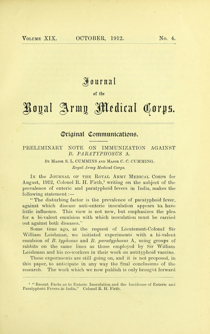 Volume XIX. OCTOBER, 1912. No. 4. aurnal of tfie ©riatnal Comtnunkations. PEELIMINAEY NOTE ON IMMUNIZATION AGAINST B. PABATYPHOSUS A. By Major S. L. CUMMINS and Major C. C. GUMMING. Royal Army Medical Corps. In the Joubnal of the Eoyal Army Medical Corps for August, 1912, Colonel R. H. Firth,^ writing on the subject of the prevalence of enteric and paratyphoid fevers in India, makes the following statement:—  The disturbing factor is the prevalence of paratyphoid fever, against which disease anti-enteric inoculation appears ta have little influence. This view is not new, but emphasizes the plea for a bi-valent emulsion with which inoculation must be carried out against both diseases. Some time ago, at the request of Lieutenant-Colonel Sir William Leishman, we initiated experiments with a bi-valent emulsion of B. typhosus and B. paratyphosus A, using groups of rabbits on the same lines as those employed by Sir William Leishman and his co-workers in their work on antityphoid vaccine. These experiments are still going on, and it is not proposed, in this paper, to anticipate in any way the final conclusions of the research. The work which we now publish is only brought forward '  Recent Facts as to Enteric Inoculation and the Incidence of Enteric and Paratyphoid Fevers in India, Colonel E. H. Firth.