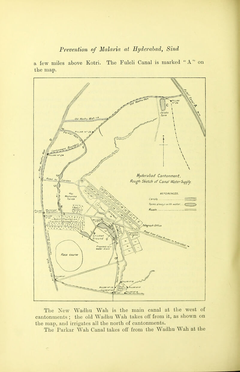 a few miles above Kotri. The Puleli Canal is marked A on the map. The New Wadhu Wah is the main canal at the west of cantonments ; the old Wadhu AVah takes off from it, as shown on the map, and irrigates all the north of cantonments. The Parkar Wah Canal takes off from the Wadhu Wah at the