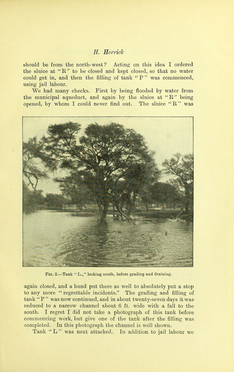 should be from the north-west? Acting on this idea I ordered the sluice at B to be closed and kept closed, so that no water could get in, and then the filling of tank  P  was commenced, using jail labour. We had many checks. First by being flooded by water from the municipal aqueduct, and again by the sluice at R being opened, by whom I could never find out. The sluice R was Fig. 2.—Tank  L., looking south, before grading and draining. again closed, and a bund put there as well to absolutely put a stop to any more regrettable incidents. The grading and filling of tank P  was now continued, and in about twenty-seven days it was reduced to a narrow channel about 6 ft. wide with a fall to the south. I regret I 3id not take a photograph of this tank before commencing work, but give one of the tank after the filling was completed. In this photograph the channel is well shown. Tank L was next attacked. In addition to jail labour we