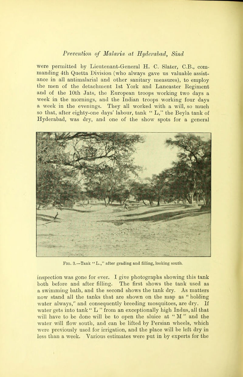 were permitted by Lieutenant-General H. C. Slater, C.B., com- manding 4th Quetta Division (who always gave us valuable assist- ance in all antimalarial and other sanitary measures), to employ the men of the detachment 1st York and Lancaster Regiment and of the 10th Jats, the European troops working two days a week in the mornings, and the Indian troops working four days a week in the evenings. They all worked with a will, so much so that, after eighty-one days' labour, tank L, the Beyla tank of Hyderabad, was dry, and one of the show spots for a general Fig. 3.—Tank L., after grading and filling, looking south. inspection was gone for ever. I give photographs showing this tank both before and after filling. The first shows the tank used as a swimming bath, and the second shows the tank dry. As matters now stand all the tanks that are shown on the map as holding water always, and consequently breeding mosquitoes, are dry. If water gets into tank L from an exceptionally high Indus, all that will have to be done will be to open the sluice at M and the water will flow south, and can be lifted by Persian wheels, which were previously used for irrigation, and the place will be left dry in less than a week. Various estimates were put in by experts for the