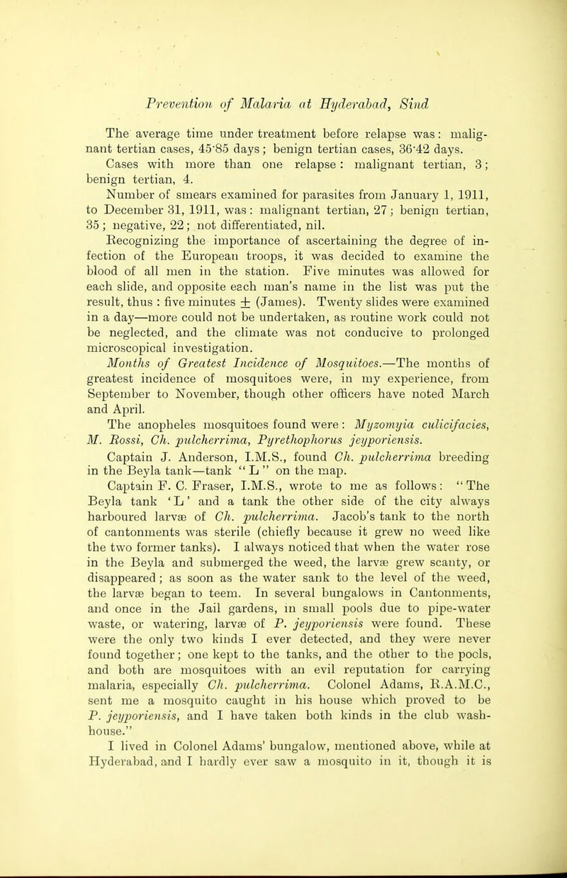 The average time under treatment before relapse was: malig- nant tertian cases, 4585 days; benign tertian cases, 3642 days. Cases with more than one relapse : malignant tertian, 3; benign tertian, 4. Number of smears examined for parasites from January 1, 1911, to December 31, 1911, was: malignant tertian, 27; benign tertian, 35 ; negative, 22 ; not differentiated, nil. Kecognizing the importance of ascertaining the degree of in- fection of the European troops, it was decided to examine the blood of all men in the station. Five minutes was allowed for each slide, and opposite each man's name in the list was put the result, thus : five minutes + (James). Twenty slides were examined in a day—more could not be undertaken, as routine work could not be neglected, and the climate was not conducive to prolonged microscopical investigation. Months of Greatest Incidence of Mosquitoes.—The months of greatest incidence of mosquitoes were, in my experience, from September to November, though other officers have noted March and April. The anopheles mosquitoes found were: Myzonujia cuUcifacies, M. Bossi, Ch. piilcherrima, PyretJiopho7'us jeyporiensis. Captain J. Anderson, I.M.S., found Ch. pidcherrima breeding in the Beyla tank—tank L on the map. Captain F. C. Fraser, I.M.S., wrote to me as follows: The Beyla tank ' L' and a tank the other side of the cit}' always harboured larvae of Ch. pidcherrima. Jacob's tank to the north of cantonments was sterile (chiefly because it grew no weed like the two former tanks). I always noticed tbat when the water rose in the Beyla and submerged the weed, the larvae grew scanty, or disappeared ; as soon as the water sank to the level of the weed, the larvae began to teem. In several bungalows in Cantonments, and once in the Jail gardens, in small pools due to pipe-water waste, or watering, larvae of P. jeyporiensis were found. These were the only two kinds I ever detected, and they were never found together; one kept to the tanks, and the other to the pools, and both are mosquitoes with an evil reputation for carrying malaria, especially Ch. pulcherrima. Colonel Adams, R.A.M.C., sent me a mosquito caught in his house which proved to be P. jeyporiensis, and I have taken both kinds in the club wash- house. I lived in Colonel Adams' bungalow, mentioned above, while at