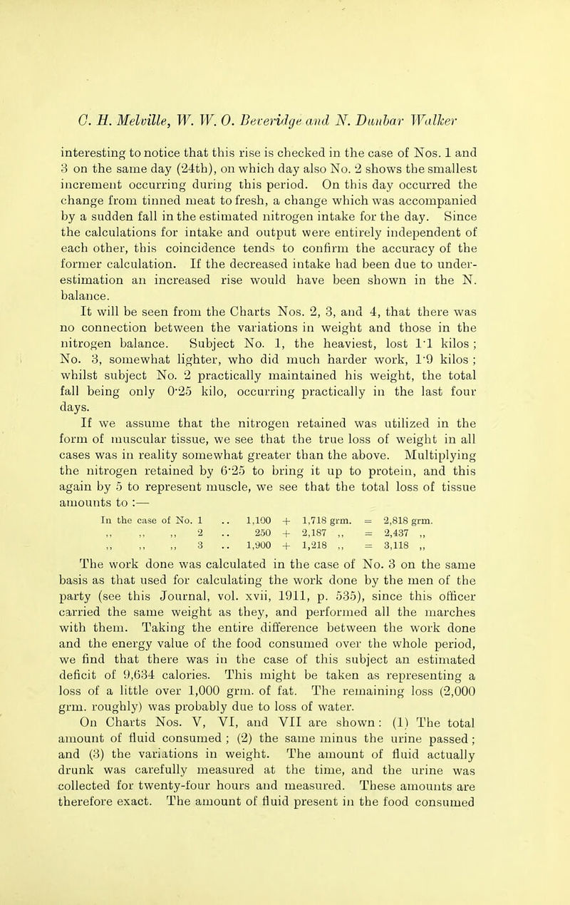 interesting to notice that this rise is checked in the case of Nos. 1 and 3 on the same day (24tb), on which day also No. '2 shows the smallest increment occurring during this period. On this day occurred the change from tinned meat to fresh, a change which was accompanied by a sudden fall in the estimated nitrogen intake for the day. Since the calculations for intake and output were entirely independent of each other, this coincidence tends to confirm the accuracy of the former calculation. If the decreased intake had been due to under- estimation an increased rise would have been shown in the N. balance. It will be seen from the Charts Nos. 2, 3, and 4, that there was no connection between the variations in weight and those in the nitrogen balance. Subject No. 1, the heaviest, lost 11 kilos; No. 3, somewhat lighter, who did much harder work, 19 kilos ; whilst subject No. 2 practically maintained his weight, the total fall being only 0'25 kilo, occurring practically in the last four days. If we assume that the nitrogen retained was utilized in the form of muscular tissue, we see that the true loss of weight in all cases was in reality somewhat greater than the above. Multiplying the nitrogen retained by 625 to bring it up to protein, and this again by 5 to represent muscle, we see that the total loss of tissue amounts to :— In the case of No. 1 .. 1,100 + 1,718 grm. = 2,818 grm. ,, 2 .. 250 + 2,187 ,, = 2,437 ,, 3 .. 1,900 + 1,218 ,, = 3,118 „ The work done was calculated in the case of No. 3 on the same basis as that used for calculating the work done by the men of the party (see this Journal, vol. xvii, 1911, p. 535), since this officer carried the same weight as they, and performed all the marches with them. Taking the entire difference between the work done and the energy value of the food consumed over the whole period, we find that there was in the case of this subject an estimated deficit of 9,634 calories. This might be taken as representing a loss of a little over 1,000 grm. of fat. The remaining loss (2,000 grm. roughly) was probably due to loss of water. On Charts Nos. V, VI, and VII are shown: (1) The total amount of fluid consumed ; (2) the same minus the urine passed; and (3) the variations in weight. The amount of fluid actually drunk was carefully measured at the time, and the urine was collected for twenty-four hours and measured. These amounts are therefore exact. The amount of fluid present in the food consumed