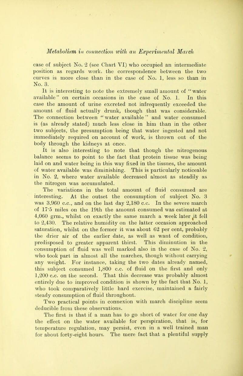 case of subject No. 2 (see Chart VI) who occupied an intermediate position as regards worlc, the correspondence between the two curves is more close than in the case of No. 1, less so than in No. 3. It is interesting to note the extremely small amount of water available on certain occasions in the case of No. 1. In this case the amount of urine excreted not infrequently exceeded the amount of fluid actually drunk, though that was considerable. The connection between water available and water consumed is (as already stated) much less close in him than in the other two subjects, the presumption being that water ingested and not immediately required on account of work, is thrown out of the body through the kidneys at once. It is also interesting to note that though the nitrogenous balance seems to point to the fact that protein tissue was being laid on and water being in this way fixed in the tissues, the amount of water available was diminishing. This is particularly noticeable in No. 2, where water available decreased almost as steadily as the nitrogen was accumulated. The variations in the total amount of fluid consumed are interesting. At the outset the consumption of subject No. 3 was 3,960 c.c, and on the last day 2,180 c.c. In the severe march of 17*5 miles on the 19th the amount consumed was estimated at 4,060 grm., whilst on exactly the same march a week later ^it fell to 2,430. The relative humidity on the latter occasion approached saturation, whilst on the former it was about 62 per cent, probably the drier air of the earlier date, as well as want of condition, predisposed to greater apparent thirst. This diminution in the consumption of fluid was well marked also in the case of No. 2, who took part in almost all the marches, though without carrying any weight. For instance, taking the two dates already named, this subject consumed 1,800 c.c. of fluid on the first and only 1,200 c.c. on the second. That this decrease was probably almost entirely due to improved condition is shown by the fact that No. 1, who took coujparatively little hard exercise, maintained a fairly steady consumption of fluid throughout. Two practical points in connexion with march discipline seem deducible from these observations. The first is that if a man has to go short of water for one day the effect on the water available for perspiration, that is, for temperature regulation, may persist, even in a well trained man for about forty-eight hours. The mere fact that a plentiful supply