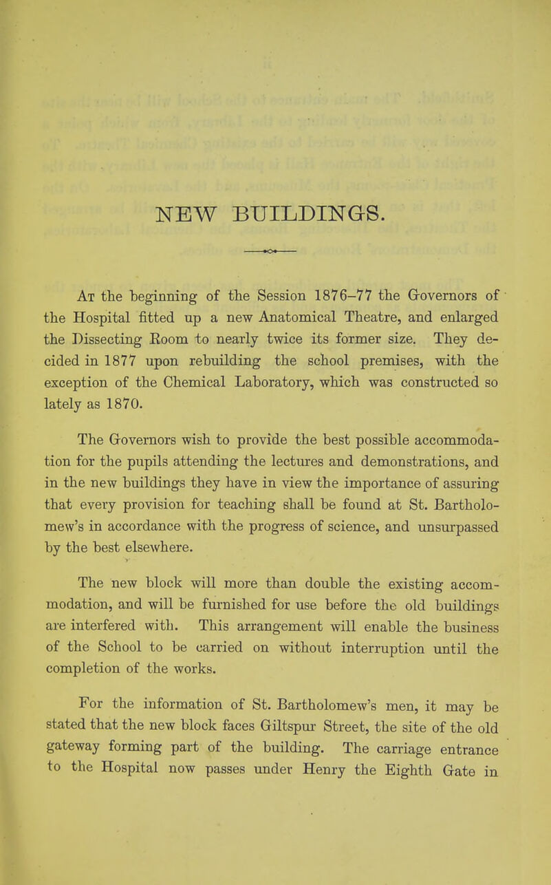 NEW BUILDINGS. At the beginning of the Session 1876-77 the Grovernors of the Hospital fitted up a new Anatomical Theatre, and enlarged the Dissecting Eoom to nearly twice its former size. They de- cided in 1877 upon rebuilding the school premises, with the exception of the Chemical Laboratory, which was constructed so lately as 1870. The Grovernors wish to provide the best possible accommoda- tion for the pupils attending the lectures and demonstrations, and in the new buildings they have in view the importance of assuring that every provision for teaching shall be found at St. Bartholo- mew's in accordance with the progress of science, and unsurpassed by the best elsewhere. The new block will more than double the existing accom- modation, and will be furnished for use before the old buildings are interfered with. This arrangement will enable the business of the School to be carried on without interruption until the completion of the works. For the information of St. Bartholomew's men, it may be stated that the new block faces Giltspur Street, the site of the old gateway forming part of the building. The carriage entrance to the Hospital now passes under Henry the Eighth Gate in