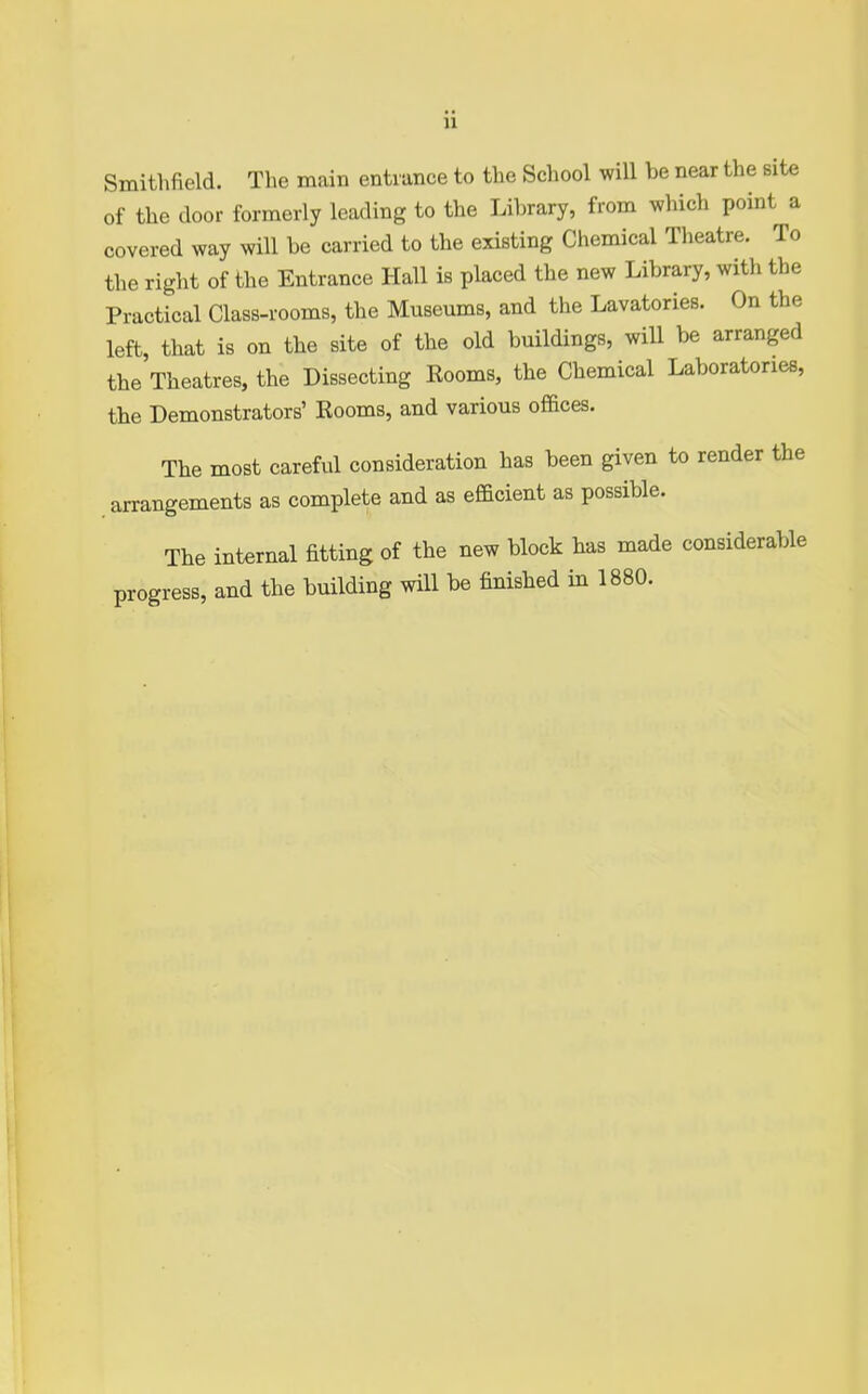 u Smitlifield. The main enti ance to the School will be near the site of the door formerly leading to the Library, from which point a covered way will be carried to the existing Chemical Theatre. To the right of the Entrance Hall is placed the new Library, with the Practical Class-rooms, the Museums, and the Lavatories. On the left, that is on the site of the old buildings, will be arranged the Theatres, the Dissecting Rooms, the Chemical Laboratories, the Demonstrators' Rooms, and various offices. The most careful consideration has been given to render the arrangements as complete and as efficient as possible. The internal fitting of the new block has made considerable progress, and the building will be finished in 1880.
