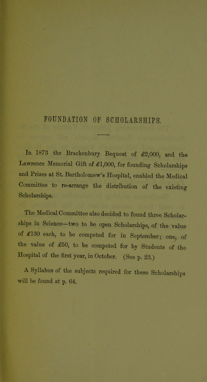 FOUNDATION OF SCHOLARSHIPS. In 1873 the Brackenbiiry Bequest of £2,000, and the Lawrence Memorial Gift of £1,000, for founding Scholarships and Prizes at St. Bartholomew's Hospital, enabled the Medical Committee to re-arrange the distribution of the existing Scholarships. The Medical Committee also decided to found three Scholar- ships in Science—two to be open Scholarships, of the value of £130 each, to be competed for in September; one, of the value of £50, to be competed for bj Students of the Hospital of the first year, in October. (See p. 23.) A Syllabus of the subjects required for these Scholarships wiU be found at p. 64.