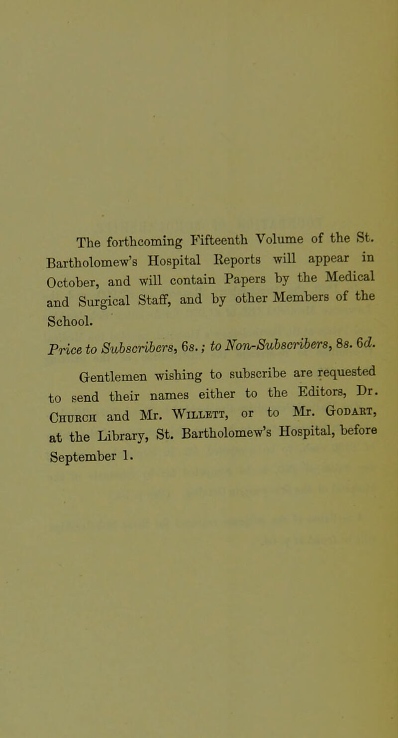 The forthcoming Fifteenth Volume of the St. Bartholomew's Hospital lleports will appear in October, and will contain Papers by the Medical and Surgical Staff, and by other Members of the School. Price to Subscribers, 6s.; to Non-Subscribers, 8s. 6(i. Gentlemen wishing to subscribe are requested to send their names either to the Editors, Dr. Church and Mr. Willett, or to Mr. Godabt, at the Library, St. Bartholomew's Hospital, before September 1.