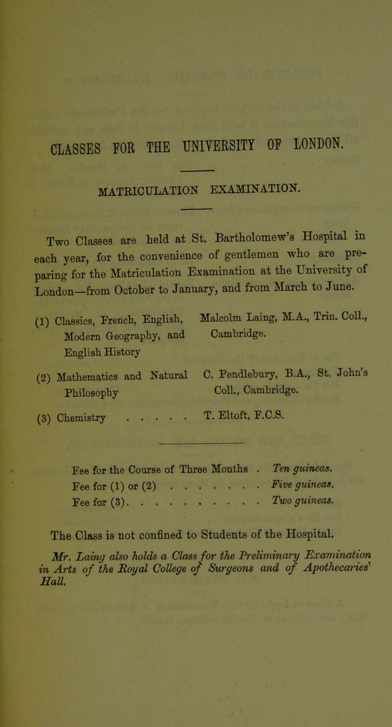 CLASSES FOR THE UNIYERSITY OF LONDON. MATRICULATION EXAMINATION, Two Classes are held at St. Bartholomew's Hospital in each year, for the convenience of gentlemen who are pre- paring for the Matriculation Examination at the University of London—from October to January, and from March to June. (1) Classics, French, English, Malcolm Laing, M.A., Trin. CoU., Modem Geography, and Cambridge. English History (2) Mathematics and Natural C. Pendlebury, B.A., St. John's Philosophy Coll., Cambridge. (3) Chemistry T. Eltoft, F.C.S. Fee for the Course of Three Months . Ten guineas. Fee for (1) or (2) Five guineas. Fee for (3) Two guineas. The Class is not confined to Students of the Hospital. Mr. Laing also holds a Class for the PreUtninary Examination in Arts of the Royal College of Surgeons and of Apothecanea^ Hall.