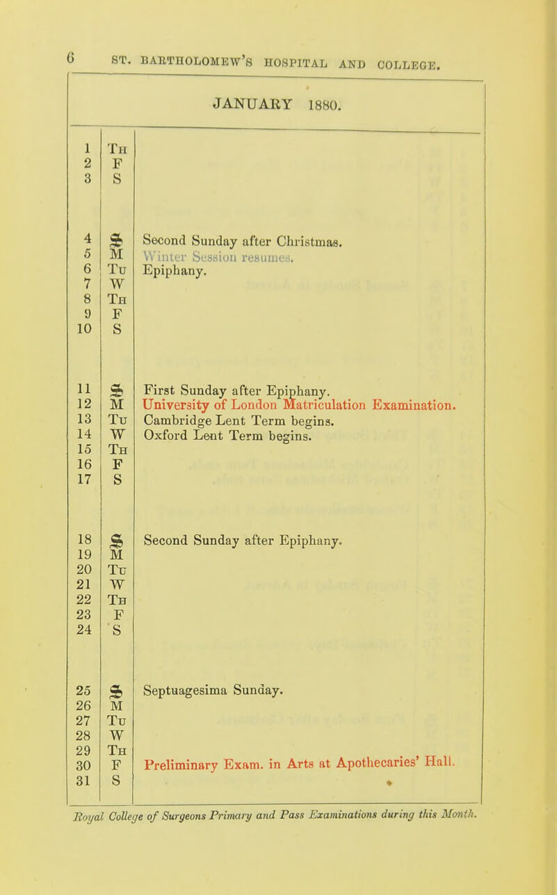 JANUARY 18H0. 1 X Tl-T X il Q o 4 Second Sunday after Christmas. 5 M Winter Session resumes. R D i. u Hipipnany. •7 W Q c5 IH n y XT' J: lU b 11 First Sunday after Epiphany. 12 M University of London Matriculation Examination. JL o T'tt Cambridge Lent Term begins. W Uxtord Lent Term begins. 15 iH lb 17 b 18 Second Sunday after Epiphany. 19 M 90 Ttt oi Zl w IH ZD r 24 s 25 Septuagesima Sunday. 26 M 27 Tu 28 W 29 Th Preliminary Exam, in Arts at Apothecaries' Hall. 30 F 31 S *