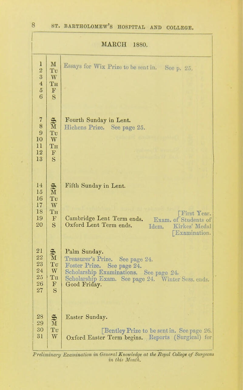 MARCH 1880. 1 M o iU o 0 W 4 Tu 5 F 6 S 7 8 M 9 To 10 W 11 Th 12 F 13 S 14 15 M 16 To 17 W 18 Th 19 F 20 s 21 S> 22 M 23 Tc 24 W 25 Tb 26 F 27 S 28 29 M 30 Tu 31 W Essays for Wix Prize to be sent in. See p. 25. Fourth Sunday in Lent. Hichens Prize. See page 25. Fifth Sunday in Lent. Cambridge Lent Term ends. Oxford Lent Term ends. [First Year. Exam, of Students of Idem. Kirkes' Medal [Examination. Palm Sunday. Treasurer's Prize. See page 24. Foster Prize. See page 24. Scholarship Examinations. See page 24. Scholai-ship Exam. See page 24. Winter Sess. ends. Good Friday. Easter Sunday. [Bentley Prize to be sent in. See page 26, Oxford Easter Term begins. Reports (Surgical) for Preliminary Examination in General Knowledge at the Hoyal College of Surgeons in this Month.