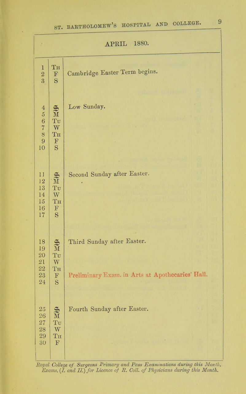 ■ APRIL 1880. . — 1 Th Cambridge Easter Term begins. 2 F 3 S 4 Low Sunday. 5 M 6 Tu 7 W 8 Th 9 F 10 S 1) * Second Sunday after Easter. 12 ■M 13 Tu 14 W 15 Th 16 F 17 S 18 Third Sunday after Easter. 19 M 20 Tu 21 W 22 Th 23 F Preliminary Exam, in Arts at Apothecaries' Hall. 24 S 25 5, Fourth Sunday after Easter. 26 M 27 Tu 28 W 29 Th 30 F Boyal College of Surgeons Primary and Pass Examinations during this Mor.ili.