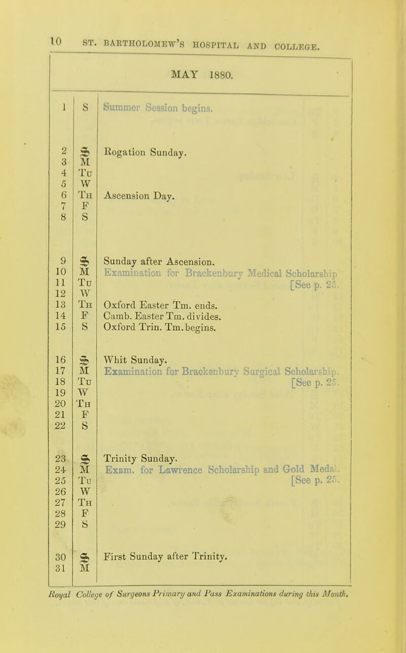 MAY 1880. 1 o Summei Session begins. 2 Rogation Sunday. 3 M 4 Tit 5 w 6 Th Ascension Day. 1 Q o c o 9 Sunday after Ascension. 10 M rjAuminaiion lor jji acKeiiDury xvieaicai DCaomrsiiip 11 J. 1 Ttt [bee p. 2o. 12 w 1 o Ttt J. Jd uxiora Jiiasier im. ends. 1 A J? Cumb. Easter Tm. divides. AO Oxford Trin, Tm.begins. 16 Whit Sunday. 17 AT jiizaniinciiion lor jJiaCKanDury ourgicai ocnoiaisni. 1 o Loee p. ■ 1 Q w vv X H 91 TT JD 09 C o 23 Trinity Sunday. JL.VX iziXS-in. lor ijeiwi6dcc ocnomrsiiip aiiu vxoiu ivicun.. 25 Tu [See p. 21. 26 W 27 Th 28 F 29 « 30 First Sunday after Trinity. 31 M