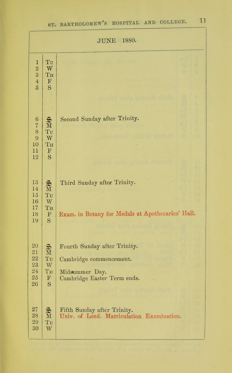 JUNE 1880. 1 Tu 2 W 3 Th 4 F 5 S o beconcl ounday alter j.riniiy. 7 M 8 Tu 9 W 10 Th 11 F 12 S » Inird ounday aiter innity. 14 M 15 To 16 W 17 Th 18 F Exam, in Botany for Medals at Apothecaries' Hall. 19 S 9 rourtn ounday alter Innity. 21 M 22 Tu Cambridge commencement. 23 W 24 Tfi Midsummer Day. 25 F Cambridge Easter Term ends. 26 S 27 Fifth Sunday after Trinity. 28 M Univ. of Lend. Matriculation Examination. 29 Tu 30 W