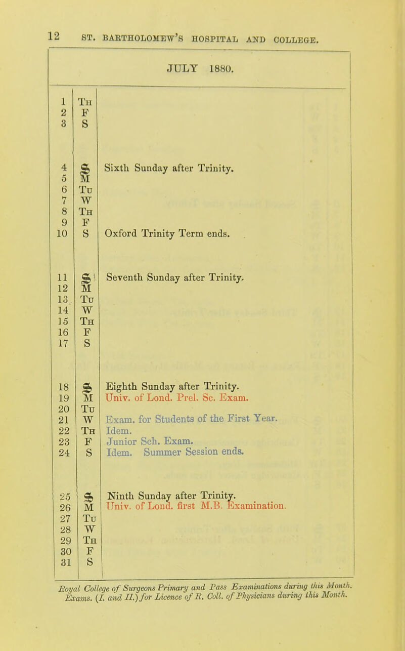 JULY 1880. 1 Th 2 F 3 S 4 5 6 Tv 7 W 8 Th 9 P 10 S Oxford Trinity Term ends. 11 sb OCVCiitll OUXiUcty dlLCI XllUltYr 12 M 13 Tu 14 W 15 Th 16 F 17 S CL. 19 M Univ. of Lond. Prel. Sc. Exam. 20 Tu 21 W Exam, for Students of the First Year. 22 Th Idem. 23 F Junior Sch. Exam. 24 S Idem. Summer Session ends. 25 S» Ninth Sunday alter irinity. 26 M Univ. of Lond. first M.B. Examination. 27 Tu 28 W 29 Th 30 F 31 S Boyal College of Surgeons Primary and Pass Examinalions during this Month.