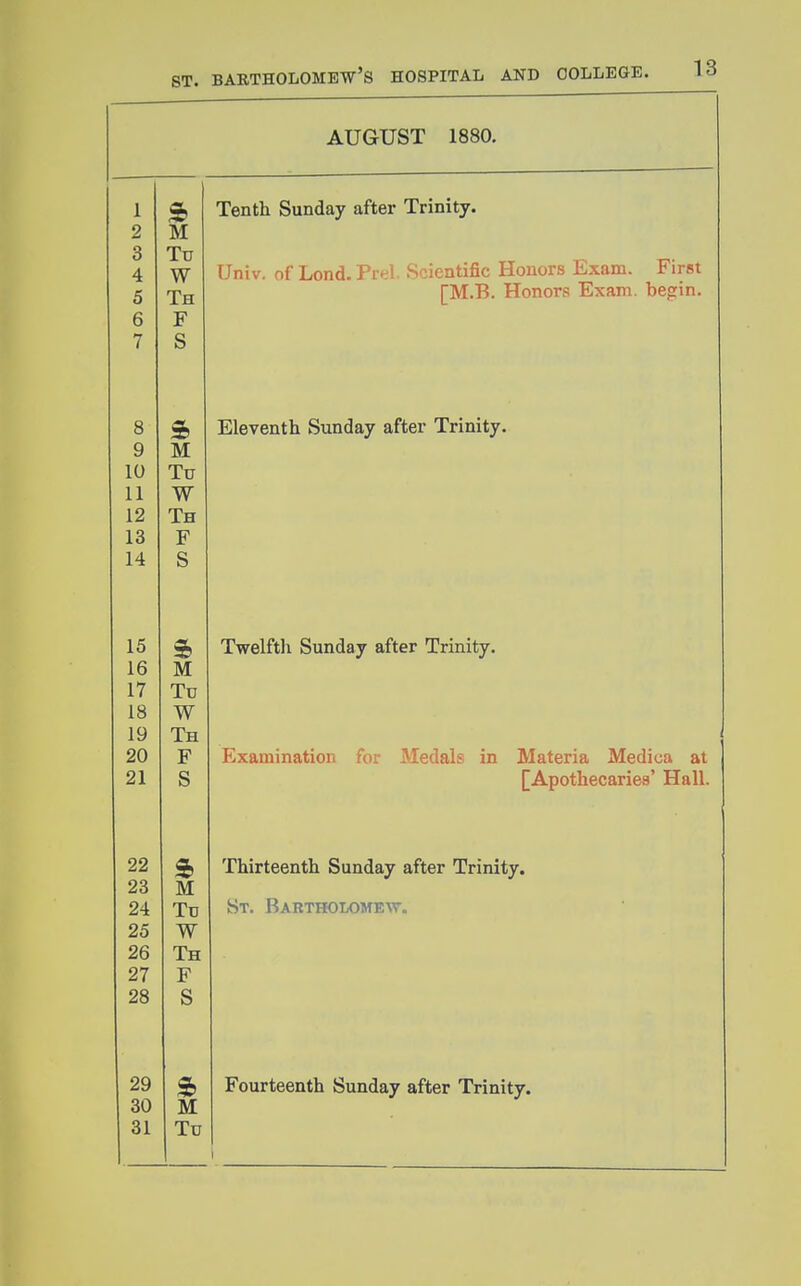 AUGUST 1880. 1 2 M 3 Tu 4 W 5 Th 6 F 7 S 8 9 M 10 Tu 11 W 12 Th 13 F 14 S 15 16 M 17 Td 18 W 19 Th 20 F 21 S 22 a, 28 M 24 Tu 25 W 26 Th 27 F OQ £tO ts 29 ft 30 M 31 Tu Tenth Sunday after Trinity. Univ. of Lond. Prel. Scientific Honors Exam. First [M.B. Honors Exam, begin. Eleventh Sunday after Trinity. Twelftli Sunday after Trinity. Examination for Medals in Materia Medica at [Apothecaries' Hall. Thirteenth Sunday after Trinity. St. Bartholomew. Fourteenth Sunday after Trinity.