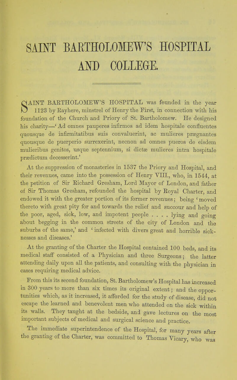 SAINT BARTHOLOMEW'S HOSPITAL AM) COLLEGE. SAINT BAETHOLOMEW'S HOSPITAL was founded in the year 1123 by Eayhere, minstrel of Henry the First, in connection with his foimdation of the Church and Priory of St. Bartholomew. He designed his charity—* Ad omnes pauperes infirmos ad idem hospitale confluentes quousque de infirmitatibus suis convaluerint, ac muheres prsegnantes quousque de puerperio sui'rexerint, necnon ad omnes pueros de eisdem mulieribus genitos, usque septennitim, si dictse midieres intra hospitale prffidictum decesserint.' At the suppression of monasteries in 1537 the Priory and Hospital, and their revenues, came into the possession of Henry VIH., who, in 1544, at the petition of Sir Richard Gresham, Lord Mayor of London, and father of Sir Thomas Gresham, refounded the hospital by Eoyal Charter, and endowed it with the greater portion of its former revenues; being * moved thereto with great pity for and towards the relief and succour and help of the poor, aged, sick, low, and impotent people .... lying and going about begging in the common streets of the city of London and the suburbs of the same,' and ' infected with divers great and horrible sick- nesses and diseases.' At the granting of the Charter the Hospital contained 100 beds, and its medical staff consisted of a Physician and three Surgeons; the latter attending daily upon aU the patients, and consulting with the physician in cases requiring medical advice. From this its second foundation, St. Bartholomew's Hospital has increased in 300 years to more than six times its original extent; and the oppor- tunities which, as it increased, it afforded for the study of disease, did not escape the learned and benevolent men who attended on the sick within its waUs. They taught at the bedside, and gave lectures on the most important subjects of medical and surgical science and practice. The immediate superintendence of the Hospital, for many years after the granting o£ the Charter, was committed to Thomas Vicary, who was