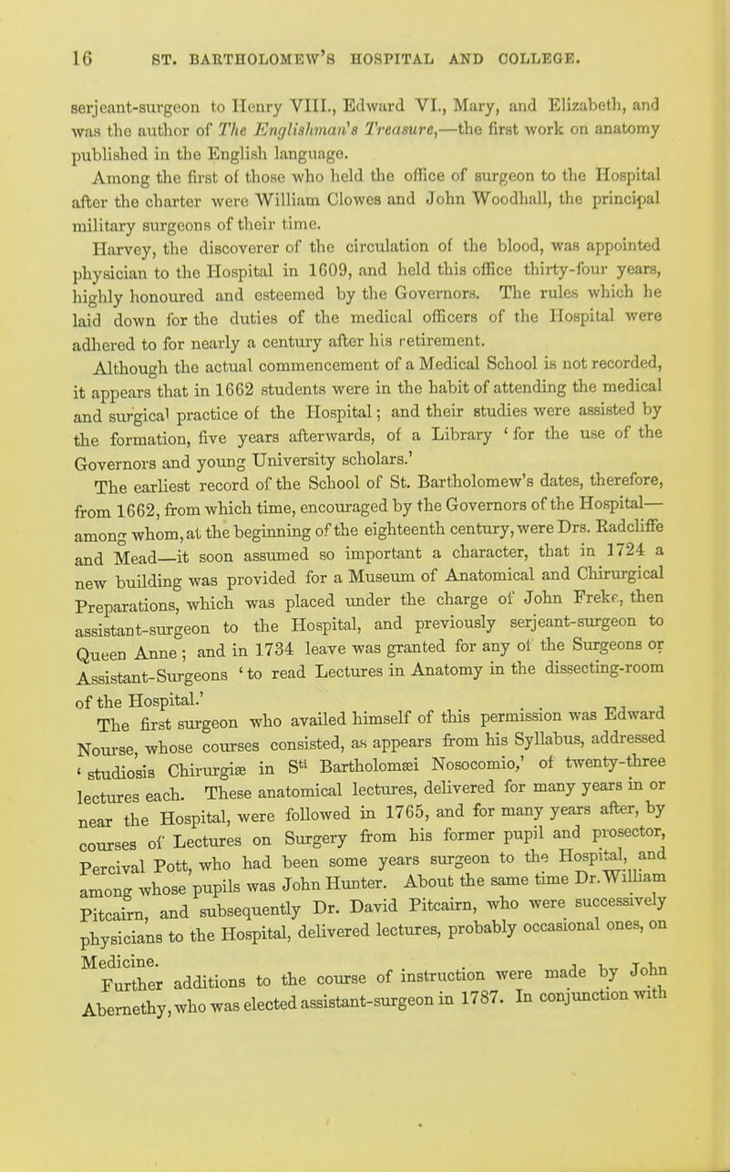 serjeant-surgeon to Henry VHL, Edward VI., Mary, and Elizabeth, and was the author of The Enfjlishman^s Treasure,—the first work on anatomy published in the English language. Among the first of those who held the office of surgeon to the Hospital after the charter were William Clowes and John Woodhall, the principal military surgeons of their time. Harvey, the discoverer of the circulation of the blood, was appointed physician to the Hospital in 1609, and held this office thirty-four years, highly honoured and esteemed by the Governors. The rules which he laid down for the duties of the medical officers of the Hospital were adlaered to for nearly a century after his retirement. Although the actual commencement of a Medical School is not recorded, it appears that in 1662 students were in the habit of attending the medical and surgical practice of the Hospital; and their studies were assisted by the formation, five years afterwards, of a Library ' for the use of the Governors and young University scholars.' The earliest record of the School of St, Bartholomew's dates, therefore, firom 1662, from which time, encouraged by the Governors of the Hospital— among whom, at the beginning of the eighteenth century, were Drs. RadcUflFe and Mead—it soon assumed so important a character, that in 1724 a new building was provided for a Museum of Anatomical and Chirurgical Preparations, which was placed under the charge of John Frekf., then assistant-surgeon to the Hospital, and previously serjeant-surgeon to Queen Anne ; and in 1734 leave was granted for any of the Surgeons or Assistant-Surgeons 'to read Lectures in Anatomy in the dissecting-room of the Hospital.' _ -nj j The first surgeon who availed himself of this permission was Edward Nourse, whose courses consisted, as appears from his Syllabus, addressed ' studio'sis Chirurgiffl in S« Bartholomsei Nosocomio,' of twenty-three lectures each. These anatomical lectures, deUvered for many years m or near the Hospital, were followed in 1765, and for many years after, by courses of Lectures on Surgery from his former pupil and prosector, Percival Pott, who had been some years surgeon to the Hospital and among whose pupils was John Hunter. About the same time Dr.WiUiam PitcaSn, and subsequently Dr. David Pitcairn, who were successively physicians to the Hospital, delivered lectures, probably occasional ones, on Medicine. . , , ^ Further additions to the course of instruction were made by John Abemethy.who was elected assistant-surgeon in 1787. In conjunction with