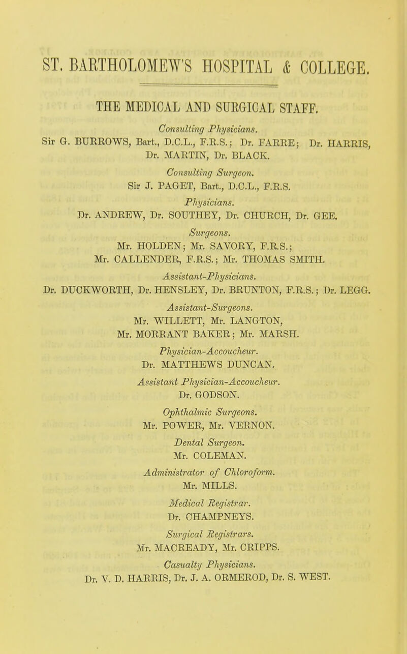 THE MEDICAL AND SURGICAL STAFF. Consulting Physicians. Sir G. BURROWS, Bart., D.C.L., F.R.S.; Dr. FARRE; Dr. HARRIS, Dr. MARTIN, Dr. BLACK. Consulting Surgeon. Sir J. PAGET, Bart., D.C.L., F.R.S. Physicians. Dr. ANDREW, Dr. SOUTHEY, Dr. CHURCH, Dr. GEE. Surgeons. Mr. HOLDEN; Mr. SAVORY, F.R.S.; Ml-. CALLENDER, F.R.S.; Mr. THOMAS SMITH. Assistant-Physicians. Dr. DUCKWORTH, Dr. HENSLEY, Dr. BRUNTON, F.R.S.; Dr. LEGG. A ssistant-S urgeons. Mr. WILLETT, Mr. LANGTON, Mr. MORRANT BAKER; Mr. ]MARSH. Physician-Accoucheur. Dr. MATTHEWS DUNCAN. Assistant Physician-Accoucheur. Dr. GODSON. Ophthalmic Surgeons. Mr. POWER, Mr. VERNON. Dental Surgeon. Mr. COLEMAN. Administrator of Chloroform. Mr. MILLS. Medical Registrar. Dr. CHAMPNEYS. Surgical Registrars. Mr. MACREADY, Mr. CRIPPS. Casualty Physicians.
