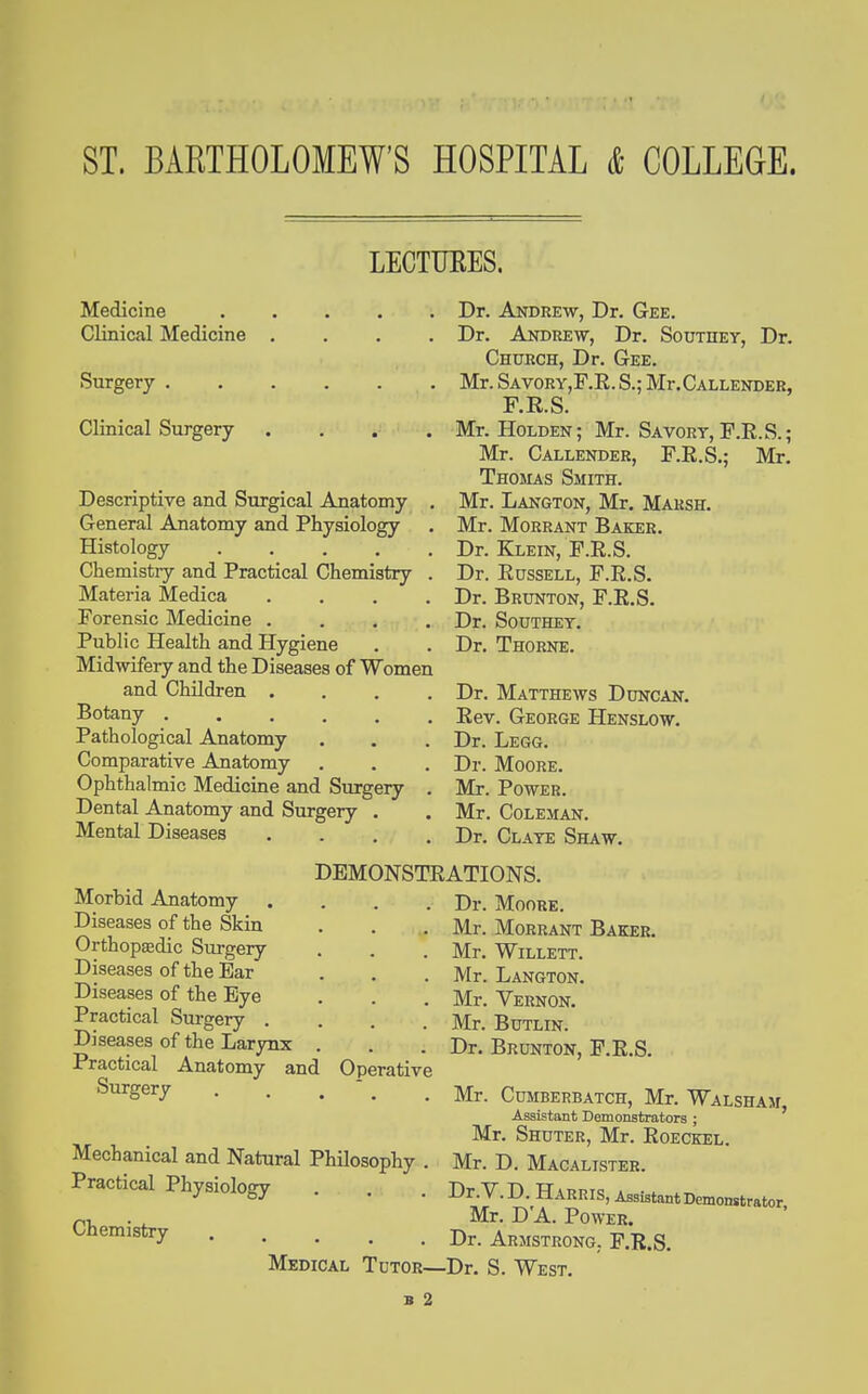 LECTTJEES. Medicine Clinical Medicine .... Surgery Clinical Surgery .... Descriptive and Surgical Anatomy . General Anatomy and Physiology Histology ..... Chemistry and Practical Chemistry . Materia Medica .... Forensic Medicine .... Public Health and Hygiene Midwifery and the Diseases of Women and Children .... Botany ...... Pathological Anatomy Comparative Anatomy Ophthalmic Medicine and Surgery . Dental Anatomy and Surgery . Mental Diseases .... DEMONSTE Morbid Anatomy Diseases of the Skin Orthopsedic Surgery Diseases of the Bar Diseases of the Eye Practical Surgery . Diseases of the Larynx Practical Anatomy and Operative Surgery . . .  . Dr. Andrew, Dr. Gee. Dr. Andrew, Dr. Southey, Dr. Church, Dr. Gee. Mr. SavorYjF.E. S.; Mr.CALLENDER, F.R.S. Mr. Holden; Mr. Savory, F.R.S.; Mr. Callender, F.R.S.; Mr. Thomas Smith. Mr. Langton, Mr. Marsh. Mr. MoRRANT Baker. Dr. Klein, F.R.S. Dr. Russell, F.R.S. Dr. Brunton, F.R.S. Dr. Southey. Dr. Thorne. Dr. Matthews Duncan, Rev. George Henslow. Dr. Legg. Dr. Moore. Mr. Power. Mr. Coleman. Dr. Claye Shaw. ATIONS. Dr. Moore. Mr. Morrant Baker. Mr. WiLLETT. Mr. Langton. Mr. Vernon. Mr. Butlin. Dr. Brunton, F.R.S. Mechanical and Natural Philosophy . Practical Physiology Chemistry .... Mr. Cumberbatch, Mr. Walsham, Assistant Demonstrators ; Mr. Shuter, Mr. Roeckel. Mr. D. Macalister. Dr.V.D. Harris, Assistant Demonstrator Mr. D'A. Power. . Dr. Armstrong. F.R.S. Medical Tutor—Dr. S. West.