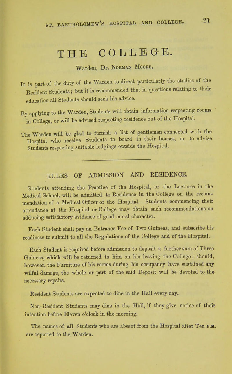 ST. THE COLLEGE. Warden, Dr. Norman Moore. It is part of the duty of the Warden to direct particularly the studies of the Resident Students; but it is recommended that in questions relatinpr to their education all Students should seek his advice. By applying to the Warden, Students will obtain information respecting rooms in College, or will be advised respecting residence out of the Hospital. The Warden will be glad to furnish a list of gentlemen connected with the Hospital who receive Students to board in their houses, or to advise Students respecting suitable lodgings outside the Hospital. EULES OF ADMISSION AND EESIDENCE. Students attending the Practice of the Hospital, or the Lectures in the Medical School, will be admitted to Residence in the College on the recom- mendation of a Medical Officer of the Hospital. Students commencing their attendance at the Hospital or College may obtain such recommendations on adducing satisfactory evidence of good moral character. Each Student shall pay an Entrance Fee of Two Guineas, and subscribe hi3 readiness to submit to all the Regulations of the College and of the Hospital. Each Student is required before admission to deposit a further sum of Three Guineas, which will be returned to him on his leaving the College ; should, however, the Furniture of his rooms during his occupancy have sustained any wilful damage, the whole or part of the said Deposit wUl be devoted to the necessary repairs. Resident Students are expected to dine in the Hall every day. Non-Resident Students may dine in the Hall, if they give notice of their intention before Eleven o'clock in the morning. The names of all Students who are absent from the Hospital after Ten P.M. are reported to the Warden.