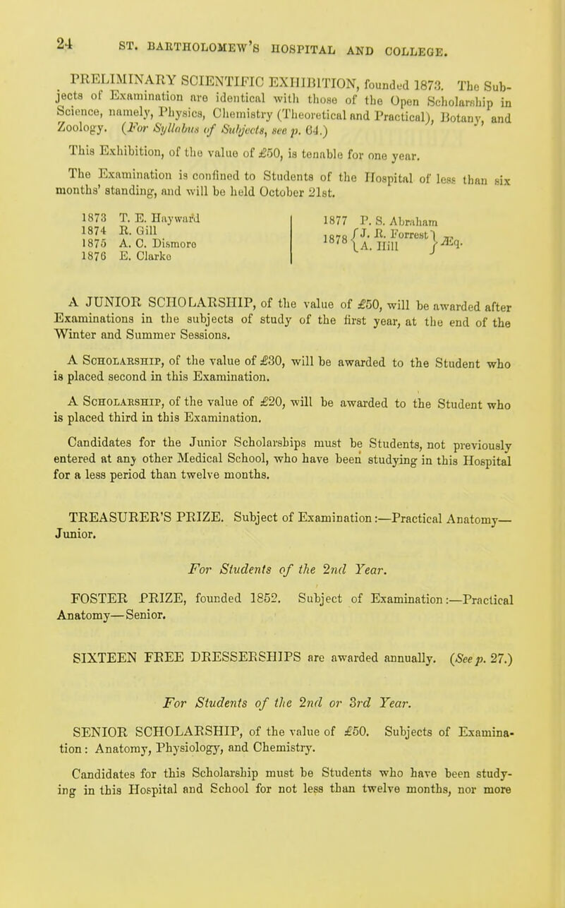 PRELIMINARY SCIENTIFIC EXIIIJJITION, founded 1873. Tbe Sub- jects ot Examination are identical witli tl.ose of the Open Seholaniliip in Science, namely, Pbysics, Clieniistry (Theoretical and Practical), Botany and Zoology. {Fm-Syllabus of Subjects, seep, This Exhibition, of the value of iEoO, is tenable for one year. The Examination ia confined to Students of tlie Hospital of less than six months' standing, and will bo held October 21st. 1873 T. E. Hay ward 1874 R. Gill 1875 A. C. Dismoro 1876 E. Clarko 1877 P. S. Abniham A JUNIOR SCHOLARSHIP, of the value of £50, will be awarded after Examinations in tlie subjects of study of the tirst year, at tiie end of the Winter and Summer Sessions. A Scholarship, of the value of £30, will be awarded to the Student who is placed second in this Examination. A ScHOLAESHiP, of the value of £20, will be awarded to the Student who is placed third in this Examination. Candidates for the Junior Scholarships must be Students, not previously entered at any other Medical School, who have been studying in this Hospital for a less period than twelve months. TREASURER'S PRIZE. Subject of Examination:—Practical Anatomy- Junior. For Students of the 2n(l Year. FOSTER PRIZE, founded 1852. Subject of Examination:—Practical Anatomy— Senior. SIXTEEN FREE DRESSERSHIPS are awarded annually, {Seep. 27.) For Students of the 2nd or Srd Year. SENIOR SCHOLARSHIP, of the value of £50. Subjects of Examina- tion : Anatomy, Physiologj^, and Chemistry. Candidates for this Scholarship must be Students who have been study- ing in this Hospital and School for not less than twelve months, nor more