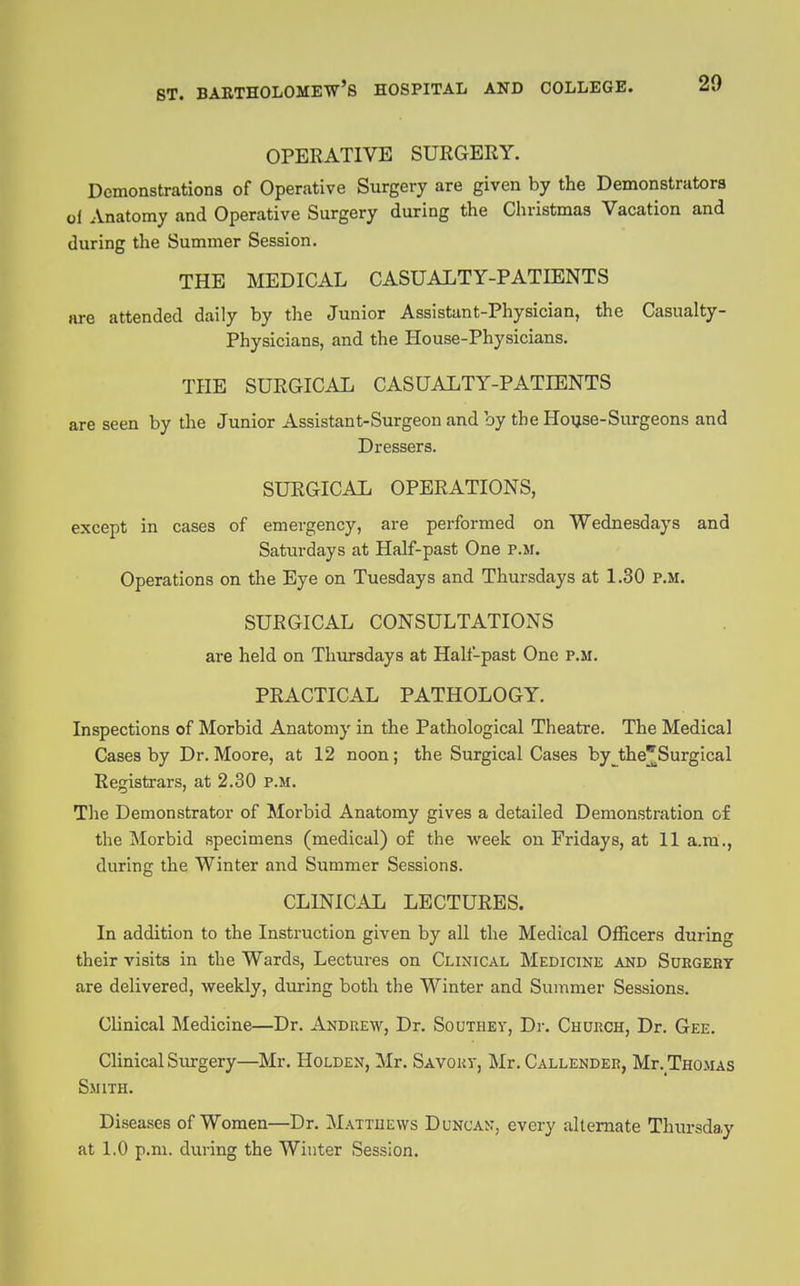 OPERATIVE SURGERY. Demonstrations of Operative Surgery are given by the Demonstrators ol Anatomy and Operative Surgery during the Cliristmas Vacation and during the Summer Session. THE MEDICAL CASUALTY-PATIENTS are attended daily by the Junior Assistant-Physician, the Casualty- Physicians, and the House-Physicians. THE SURGICAL CASUALTY-PATIENTS are seen by the Junior Assistant-Surgeon and by the Ho^se-Surgeons and Dressers. SURGICAL OPERATIONS, except in cases of emergency, are performed on Wednesdays and Saturdays at Half-past One p.m. Operations on the Eye on Tuesdays and Thursdays at 1.30 P.M. SURGICAL CONSULTATIONS are held on Thursdays at Half-past One p.m. PRACTICAL PATHOLOGY. Inspections of Morbid Anatomy in the Pathological Theatre. The Medical Cases by Dr. Moore, at 12 noon; the Surgical Cases by_^the^Surgical Registrars, at 2.30 P.M. The Demonstrator of Morbid Anatomy gives a detailed Demonstration of the Morbid specimens (medical) of the week on Fridays, at 11 a.m., during the Winter and Summer Sessions. CLINICAL LECTURES. In addition to the Instruction given by all the Medical Officers during their visits in the Wards, Lectures on Clinical Medicine and Suegehy are delivered, weekly, during both the Winter and Summer Sessions. Clinical Medicine—Dr. Andrew, Dr. Southev, Dr. Chukch, Dr. Gee. Clinical Surgery—Mr. Holden, Mr. Savout, Mr. Callender, Mr. TnoMAS Smith. Diseases of Women—Dr. Mattuews Duncan, every alternate Thursday at 1.0 p.m. during the Winter Session.
