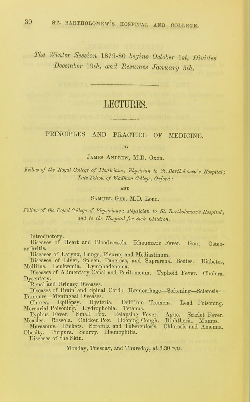 The Winter Session 1879-80 begins October Ut, Divides December I9th, and Resumes January 5th. PRINCIPLES AND PEACTICE OF MEDICINE. BY James Andrew, M.D. Oxon. Fellow of tlie Royal College of Physicians,■ Physician to St. Bartholomew's Hospital; Late Fellow of Wadham College, Oxford; AND Samuel Gee, M.D. Lond. Fellow of the Eoyal College of Physicians ; Physician to St. Bartholomew's Hospital; and to the Hospital for Sick Children. Introductory. Diseases of Heart and Bloodvessels. Eheumatic Fever. Gout. Osteo- arthritis. Diseases of Larynx, Lungs, Pleurse, and Mediastinum. Diseases of Liver, Spleen, Pancreas, and Suprarenal Bodies. Diabetes, Mellitus. Leukaemia. LympBadenoma. Diseases of Alimentary Canal and Peritonaeum. Typhoid Fever. Cholera. Dysentery. Renal and Urinary Diseases. Diseases of Brain and Spinal Cord: Haemorrhage—Softening—Sclerosis Tumours—Meningeal Diseases. Chorea. Epilepsy. Hysteria. Delirium Tremens. Lead Poisoning. Mercurial Poisoning. Hydrophobia. Tetanus. Typhus Fever. Small Pox, Relapsing Fever. Ague. Scarlet Fever. Measles. Roseola. Chicken Pox. Hooping Cough. Diphtheria. Mumps. Marasmus. Rickets. Scrofula and Tuberculosis. Chlorosis and Anaemia. Obesity. Purpura. Scurvy. Haemophilia. Diseases of the Skin.