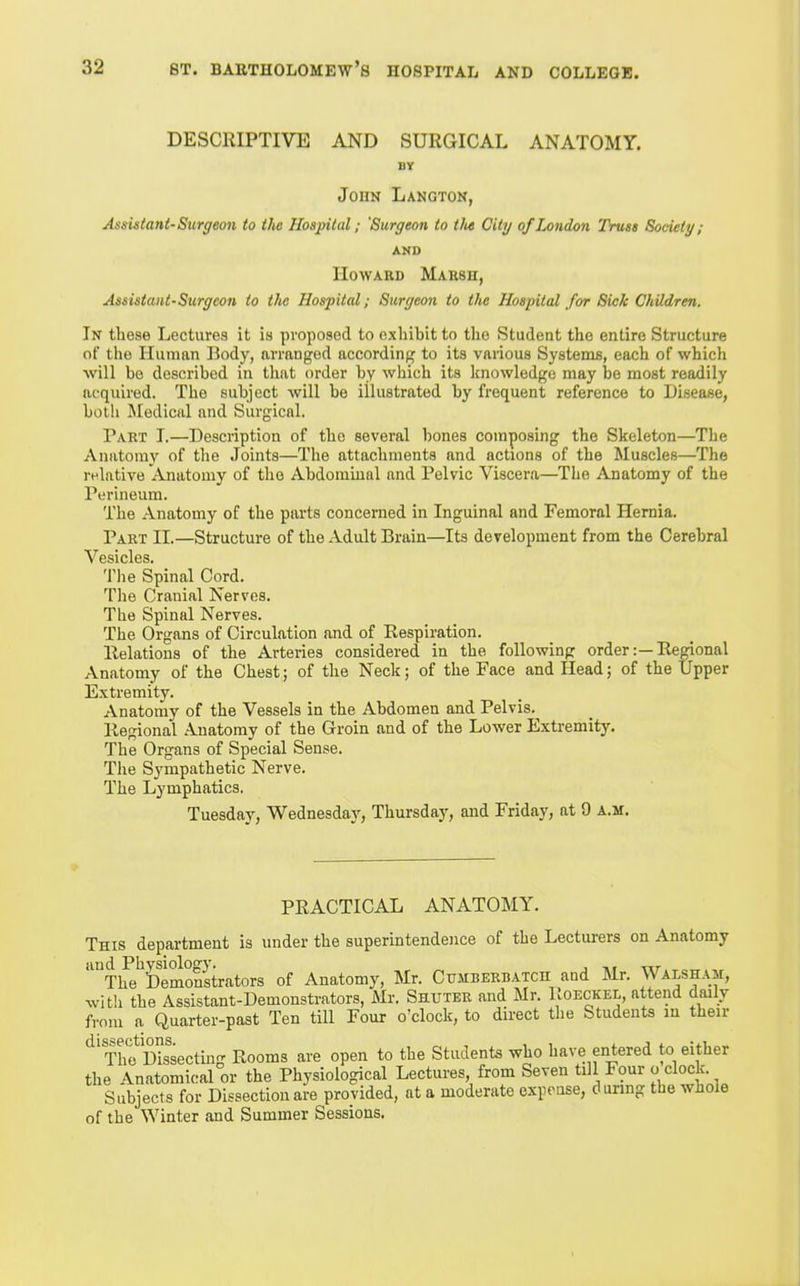 DESCRIPTIVE AND SURGICAL ANATOMY. BY John Langton, Assistant-Surgeon to the Hospital; 'Surgeon to tlu City of London Truss Society; AND IIoAVABD Marsh, Assistant-Surgeon to the Hospital; Surgeon to the Hospital for Sick Children. In these Lectures it is proposed to exhibit to the Student the entire Structure of the Human Body, arranged according to its various Systemis, each of which will be described in that order by which its Icnowledge may be most readily acquired. The subject Avill be illustrated by frequent reference to Disease, both Medical and Surgical. Part I.—Description of the several bones composing the Skeleton—The Anatomy of the Joints—The attachments and actions of the Muscles—The relative Anatomy of the Abdominal and Pelvic Viscera—The Anatomy of the Perineum. The Anatomy of the parts concerned in Inguinal and Femoral Hernia. Part II.—Structure of the Adult Brain—Its development from the Cerebral Vesicles. The Spinal Cord. The Cranial Nerves. The Spinal Nerves. The Organs of Circulation and of Respiration. Relations of the Arteries considered in the following order:—Rerional Anatomy of the Chest; of the Neck; of the Face and Head; of the Upper Extremity. Anatomy of the Vessels in the Abdomen and Pelvis. Regional .Inatomy of the Groin and of the Lower Extremity. The Organs of Special Sense. Tlie Sj'mpathetic Nerve. The Lymphatics. Tuesday, Wednesday, Thursday, and Friday, at 9 a.m. PRACTICAL ANATOMY. This department is under the superintendence of the Lecturers on Anatomy and Physiology. , „, The Demonstrators of Anatomy, Mr. Cumbekbatch and Mr. Walsham, with the Assistant-Demonstrators, Mr. Shuter and Mr. Roeckel, attend daily from a Quarter-past Ten till Four o'clock, to direct the Students in their ThfSsecting Rooms are open to the Students who have entered to either the Anatomical or the Physiological Lectures, from Seven till Four o clock. Subjects for Dissection are provided, at a moderate expense, d unng the whoie of the Winter and Summer Sessions.