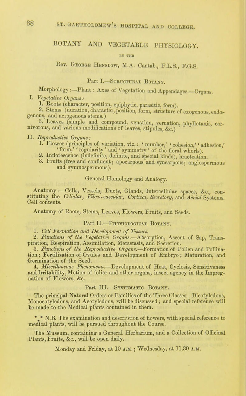 88 BOTANY AND VEGETABLE PHYSIOLOGY. DY THB Rev. George Henslow, M.A. Cantab., F.L.S., F.G.S. Part I.—Stkuctukal Botant. Morphology:—Plant: Axes of Vegetation and Appendages.—Organs. I. Vegetative Ori/ans: 1. Roots (character, position, epiphytic, parasitic, form). 2. Stems (duration, character, position, form, structure of exogenous, endo- genous, and acrogenous stems.) 3. Leaves (simple and compound, venation, vernation, phyllotaxis, car- nivorous, and various modifications of leaves, stipules, &c.) H. Reproductive Organs: 1. Flower (principles of variation, viz.: ' number,' ' cohesion,'' adhesion,' ' form,' ' regularity' and ' symmetry ' of the floral whorls). 2. Inflorescence (indefinite, definite, and special kinds), bracteation. 3. Fruits (free and confluent; apocarpous and syncarpous; angiospermous and gymnospermous). General Homology and Analogy. Anatomy:—Cells, Vessels, Ducts, Glands, Intercellular spaces, &c., con- stituting the Cellular, Fibro-vascular, Cortical, Secretory, and Aerial Systems. Cell contents. Anatomy of Roots, Stems, Leaves, Flowers, Fruits, and Seeds. Part n.—Physiological Botany. 1. Cell Formation and Development of Tissues. 2. Functions of the Vegetative Organs.—Absorption, Ascent of Sap, Trans- piration, Respiration, Assimilation, Metastasis, and Secretion. 3. Functions of the Reproductive Oi-gans.—Formation of Pollen and Pollina- tion ; Fertilization of Ovules and Development of Embryo; Maturation, and Germination of the Seed. 4. Miscellaneous Phenomena.—Development of Heat, Cyclosis, Sensitiveness and Irritability, Motion of foliar and other organs, insect agency in the Impreg- nation of Flowers, &c. Part HI.—Systematic Botany. The principal Natural Orders or Families of the Three Classes—Dicotyledons, Monocotyledons, and Acotyledons, will be discussed; and special reference will be made to the Medical plants contained in them. N.B. The examination and description of flowers, with special reference to medical plants, will be pursued throughout the Course. The Museum, containing a General Herbarium, and a Collection of Officinal Plants, Fruits, &c., will be open daily. Monday and Friday, at 10 a.m. ; Wednesday, at Il.SO a.m.