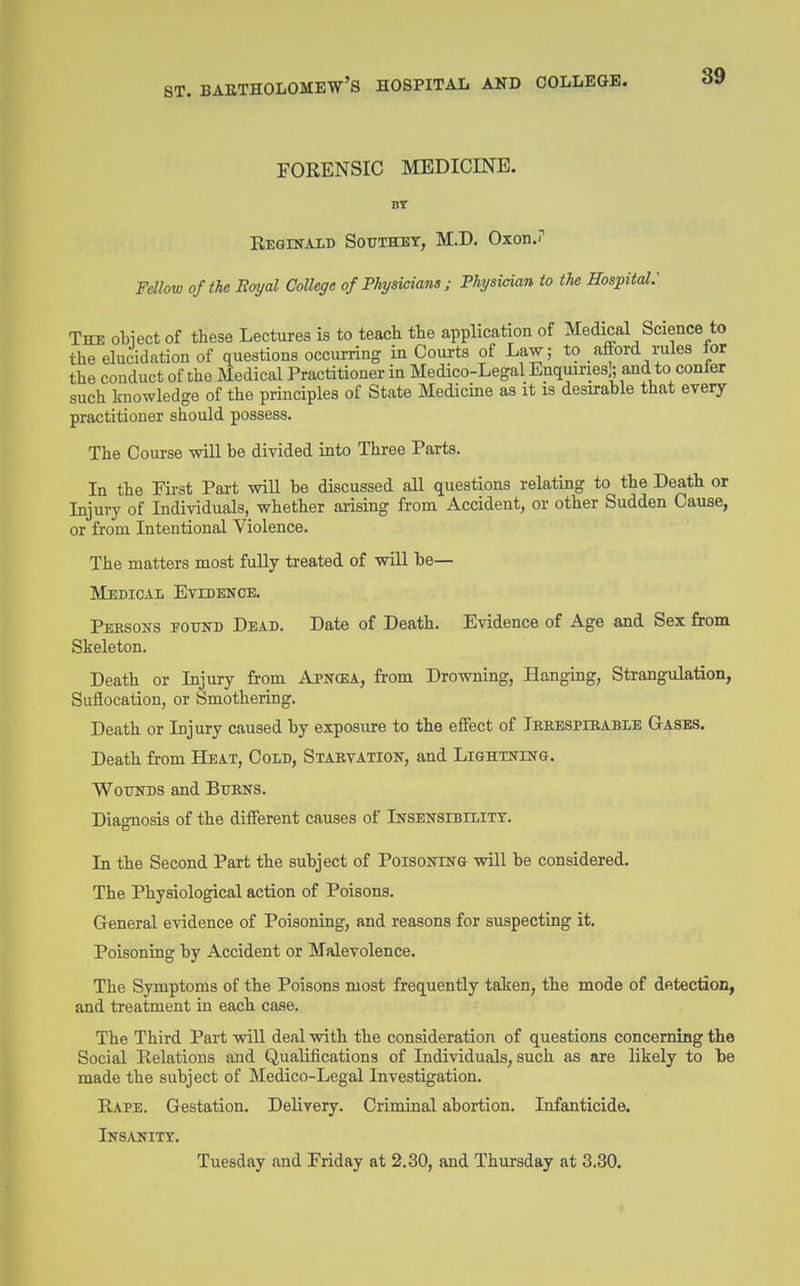 FORENSIC MEDICINE. Reqinalb Southet, M.D. OxonJ Fellow of the Eayal College of Physicians ; Physician to the Hospital.' The otiect of tHese Lectures is to teach tte application of Medical Science to the elucidation of questions occurring in Courts of Law; to afford rules lor the conduct of the Medical Practitioner in Medico-Legal Enquiries]; and to conter such L-nowledge of the principles of State Medicine as it is desirable that every practitioner should possess. The Course will be divided into Three Parts. la the First Pai-t wiU he discussed all questions relating to the Death or Injury of Individuals, whether arising from Accident, or other Sudden Cause, or from Intentional Violence. The matters most fully treated of will be— Medical Evidence. Persons eotjnd Dead. Date of Death. Evidence of Age and Sex from Skeleton. Death or Injury from Apncea, from Drowning, Hanging, Strangulation, Suffocation, or Smothering. Death or Injury caused hy exposure to the effect of Terespibable Gases. Death from Heat, Cold, Starvation, and Lightning. Wounds and Burns. Diagnosis of the different causes of Insensibilitt. In the Second Part the subject of Poisoning will be considered. The Physiological action of Poisons. General evidence of Poisoning, and reasons for suspecting it. Poisoning by Accident or Malevolence. The Symptoms of the Poisons most frequently taken, the mode of detection, and treatment in each case. The Third Part will deal with the consideration of questions concemiBg the Social Relations and Qualifications of Individuals, such as are likely to be made the subject of Medico-Legal Investigation. Rape. Gestation. Delivery. Criminal abortion. Infanticide. Insanity. Tuesday and Friday at 2.30, and Thursday at 3.30.