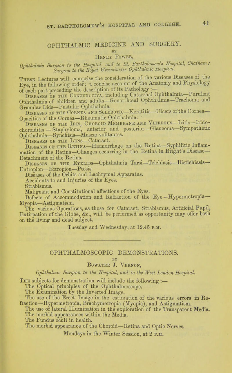 OPHTHALMIC MEDICINE AND SURGERY. BY Henkt Poweb, Ophthalmic Surgeon to the Hospital, and to St. Bartholorneru's Hospital, Chatliam; kurgeon to the Eoyal Westminster Ophthalmic Hospital. These Lectures will comprise the consideration of the various Diseases of the Eye, in the following order; a concise account of the Anatomy and Physiology of each pai-t preceding the description of its Pathology :— Diseases of the Conjunctiva, including Catarrhal Ophthalmia—Purulent Ophthalmia of children and adults—GonorrhcEal Ophthaknia—Trachoma and Granular Lids—Pustular Ophthalmia. p , Diseases op the Cornea and Sclerotic—Keratitis—Ulcers of the (./ornea— Opacities of the Cornea—Rheumatic Ophthalmia. _ Diseases oe the Iris, Choroid JVIembranb and Vitreous—Iritis—Irido- choroiditis — Staphyloma, anterior and posterior—Glaucoma—Sympathetic Ophthalmia—Synchisis—Muscse volitantes. Diseases of the Lens—Cataract. Diseases OF the Retina—Hemorrhage on the Retina—Syphilitic Inflam- mation of the Retina—Changes occuiTing in the Retina in Bright's Disease- Detachment of the Retina. Diseases of the Eyelids—Ophthalmia Tarsi—Trichiasis—Distichiasis— Entropion—Ectropion—Ptosis. Diseases of the Orbits and Lachrymal Apparatus. Accidents to and Injuries of the Eyes. Strabismus. Malignant and Constitutional affections of the Eyes. Defects of Accommodation and Refraction of the Eye—Hypermetropia— Myopia—Astigmatism. The various Operations, as those for Cataract, Strabismus, Artificial Pupil, Extirpation of the Globe, &c., will be performed as opportunity may offer both on the living and dead subject. Tuesday and AVednesday, at 12.45 p.m. OPHTHALMOSCOPIC DEMONSTRATIONS. BY Bowater J. Vernon, Ophthalmic Surgeon to the Hospital, and to the West London Hospital. The subjects for demonstration will include the following:— The Optical piinciples of the Ophthalmoscope. The Examination by the Inverted Image. The use of the Erect Image in the estimation of the various errors in Re- fraction—Hypermetropia, Brachymetropia (Myopia), and Astigmatism. The use of lateral Illumination in the exploration of the Transparent Media. The morbid appearances within the Media. The Fundus oculi in health. The morbid appearance of the Choroid—Retina and Optic Nerves. Mondays in the Winter Session, at 2 p.m.