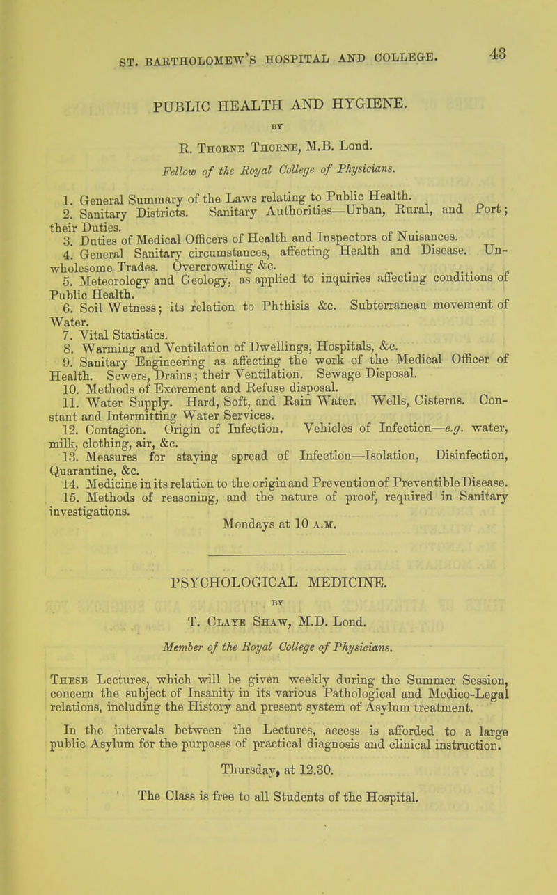 PUBLIC HEALTH AND HYGIENE. BY R. Thobne Thorne, M.B. Lond. Fellow of the Boyal College of Physicians. 1. General Summary of the Laws relating to Public Health. 2. Sanitary Districts. Sanitary Authorities—Urban, Rural, and Port; their Duties. ^ ^ , „ tvt • 3. Duties of Medical Officers of Health and Inspectors of Nuisances. 4! General Sanitary circumstances, affecting Health and Disease. Un- wholesome Trades. Overcrowding &c. • j- • j. 5. Meteorology and Geology, as applied to inquiries affecting conditions of Public Health. 6. Soil Wetness; its relation to Phthisis &c. Subterranean movement of Water. 7. Vital Statistics. 8. Warming and Ventilation of Dwellings, Hospitals, &c. 9. Sanitary Engineering as affecting the work of the Medical Officer of Health. Sewers, Drains; their Ventilation. Sewage Disposal. 10. Methods of Excrement and Refuse disposal. 11. Water Supply. Hard, Soft, and Rain Water. Wells, Cisterns. Con- stant and Intermitting Water Services. 12. Contagion. Origin of Infection, Vehicles of Infection—e.g. water, milk, clothing, air, &c. 13. Measures for staying spread of Infection—Isolation, Disinfection, Quarantine, &c. 14. Medicine in its relation to the origin and Prevention of Preventible Disease. 15. Methods of reasoning, and the nature of proof, required in Sanitary investigations. Mondays at 10 a.m. PSYCHOLOGICAL MEDICINE. BT T. CiATB Shaw, M.D. Lond. Member of the Boyal College of Physicians. These Lectures, which will be given weekly during the Summer Session, concern the subject of Insanity in its various Pathological and Medico-Legal relations, including the History and present system of Asylum treatment. In the intervals between the Lectures, access is afforded to a large public Asylum for the purposes of practical diagnosis and clinical insti'uction. Thursday, at 12.30. The Class is free to all Students of the Hospital.