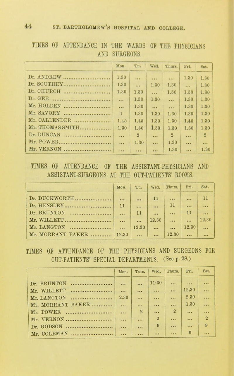 TIMES OP ATTENDANCE IN THE WARDS OF THE PHYSICIANS AND SURGEONS. Mon. Tu. Wed. ThUTB. Fri, Bat. T>r ANnRRW 1. OV • * * 1 OA 1.30 Dr SOUTTTKY I.oU 1 OA Dr. ClIUECH 1.30 1.30 1.30 1.30 1.30 Dr. GEE 1.30 1.30 1.30 1.30 Mr. HOLDEN 1.30 1.30 1.30 Mr. SAVORY 1 1.30 1.30 1.30 1.30 1.30 Mr. CALLENDER 1.45 1/46 1.30 1.30 1.45 1.30 Mr. THOMAS SMITH 1.30 1.30 1.30 1.30 1.30 1.30 Dr. DUNCAN 2 2 2 Mr. POWER 1.30 1.30 Mr. VERNON 1.30 1.30 TIMES OF ATTENDANCE OF THE ASSISTANT-PHYSICIANS AND ASSISTANT-SURGEONS AT THE OUT-PATIENTS' ROOMS. Mon. Tu. Wed. Thurs. Fri. Sat. Dr. DUCKWORTH 11 11 Dr. HENSLEY 11 11 Dr. BRUNTON 11 11 Mr. WILLETT 12.30 12.30 Mr. LANGTON 12.30 12.30 Mr. MORRANT 'RAKF.R 12.30 • • • 12.30 TIMES OF ATTENDANCE OF THE PHYSICIANS AND SURGEONS FOR OUT-PATIENTS' SPECIAL DEPARTMENTS. (See p. 28.) Mon. Tnes. Wed. Thurs. Fri. Sat. Dr. BRUNTON 11-30 12,30 Mr. LANGTON 2.30 2.30 Mr. MORRANT BAKER 1.30 2 2 2 2 9 9 9